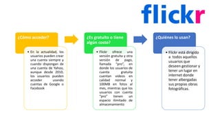 ¿Cómo acceder?
• En la actualidad, los
usuarios pueden crear
una cuenta siempre y
cuando dispongan de
una cuenta de Yahoo,
aunque desde 2010,
los usuarios pueden
acceder usando
cuentas de Google o
Facebook
¿Es gratuito o tiene
algún costo?
• Flickr ofrece una
versión gratuita y otra
versión de pago,
llamada “pro”, en
donde los usuarios de
cuenta gratuita
cuentan videos en
calidad normal y
100MB en fotos al
mes, mientras que los
usuarios con cuenta
“pro” tienen un
espacio ilimitado de
almacenamiento
¿Quiénes lo usan?
• Flickr está dirigido
a todos aquellos
usuarios que
deseen gestionar y
tener un lugar en
internet donde
tener albergadas
sus propias obras
fotográficas.
 