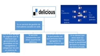 Este te deja agregar
las paginas que te
interesan que
generalmente se
guardaban en los
navegadores y
categorizar los con
un sistema de
etiquetado
Te permite
compartirlos con
otros usuarios de
delicious
Construye una red en
la que puedes ver
qué personas tienen
agregados los
mismos enlaces que
tú
Si no deseas que
otros vean tus
páginas favoritas
tienes la posibilidad
de hacer tu listado
de forma privada.
Es un servicio de gestión de
marcadores sociales en web.
 