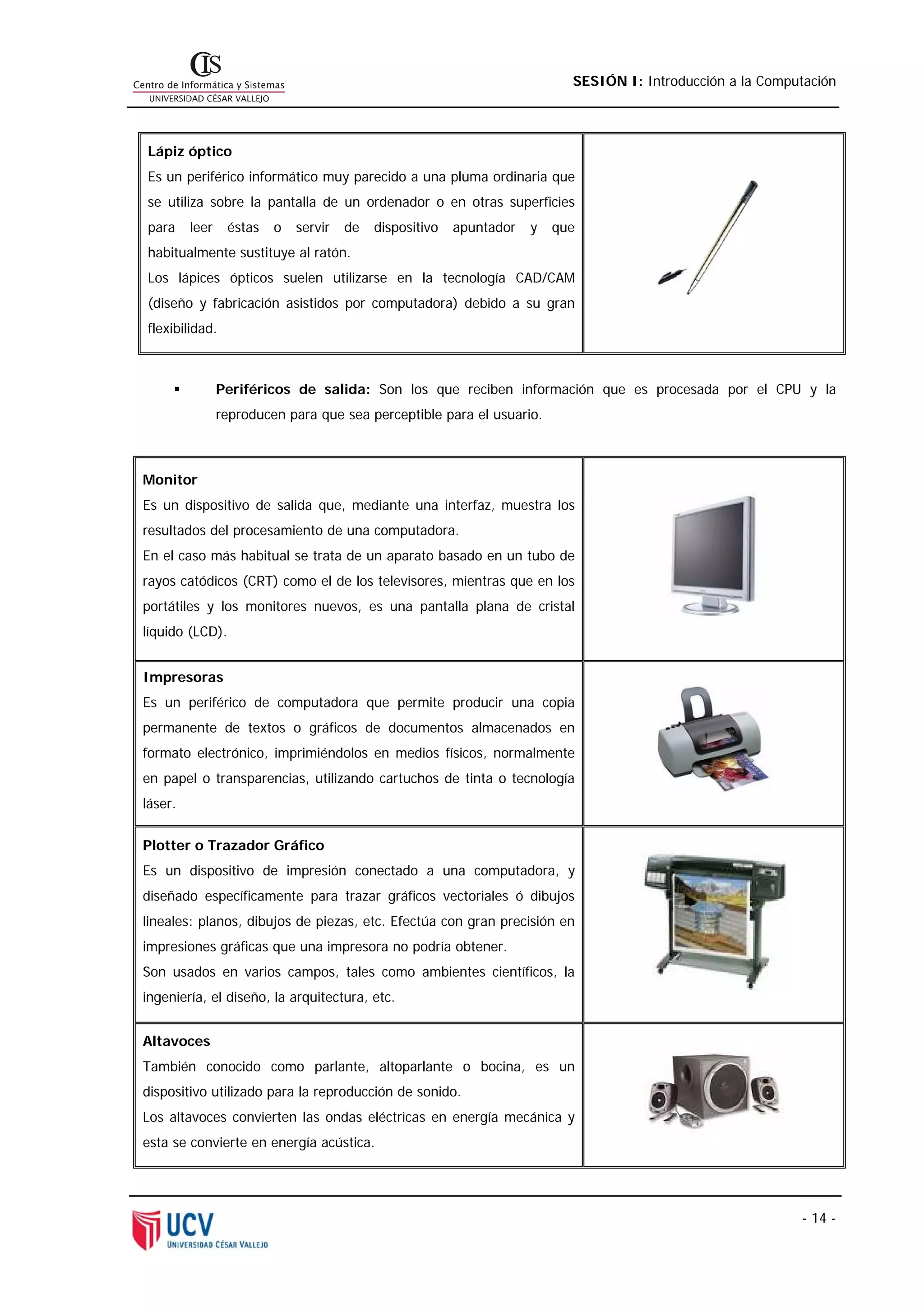 SESIÓN I: Introducción a la Computación




Lápiz óptico
Es un periférico informático muy parecido a una pluma ordinaria que
se utiliza sobre la pantalla de un ordenador o en otras superficies
para     leer    éstas   o   servir   de   dispositivo   apuntador   y   que
habitualmente sustituye al ratón.
Los lápices ópticos suelen utilizarse en la tecnología CAD/CAM
(diseño y fabricación asistidos por computadora) debido a su gran
flexibilidad.



                Periféricos de salida: Son los que reciben información que es procesada por el CPU y la
                reproducen para que sea perceptible para el usuario.



Monitor
Es un dispositivo de salida que, mediante una interfaz, muestra los
resultados del procesamiento de una computadora.
En el caso más habitual se trata de un aparato basado en un tubo de
rayos catódicos (CRT) como el de los televisores, mientras que en los
portátiles y los monitores nuevos, es una pantalla plana de cristal
líquido (LCD).


Impresoras
Es un periférico de computadora que permite producir una copia
permanente de textos o gráficos de documentos almacenados en
formato electrónico, imprimiéndolos en medios físicos, normalmente
en papel o transparencias, utilizando cartuchos de tinta o tecnología
láser.

Plotter o Trazador Gráfico
Es un dispositivo de impresión conectado a una computadora, y
diseñado específicamente para trazar gráficos vectoriales ó dibujos
lineales: planos, dibujos de piezas, etc. Efectúa con gran precisión en
impresiones gráficas que una impresora no podría obtener.
Son usados en varios campos, tales como ambientes científicos, la
ingeniería, el diseño, la arquitectura, etc.


Altavoces
También conocido como parlante, altoparlante o bocina, es un
dispositivo utilizado para la reproducción de sonido.
Los altavoces convierten las ondas eléctricas en energía mecánica y
esta se convierte en energía acústica.




                                                                                                            - 14 -
 