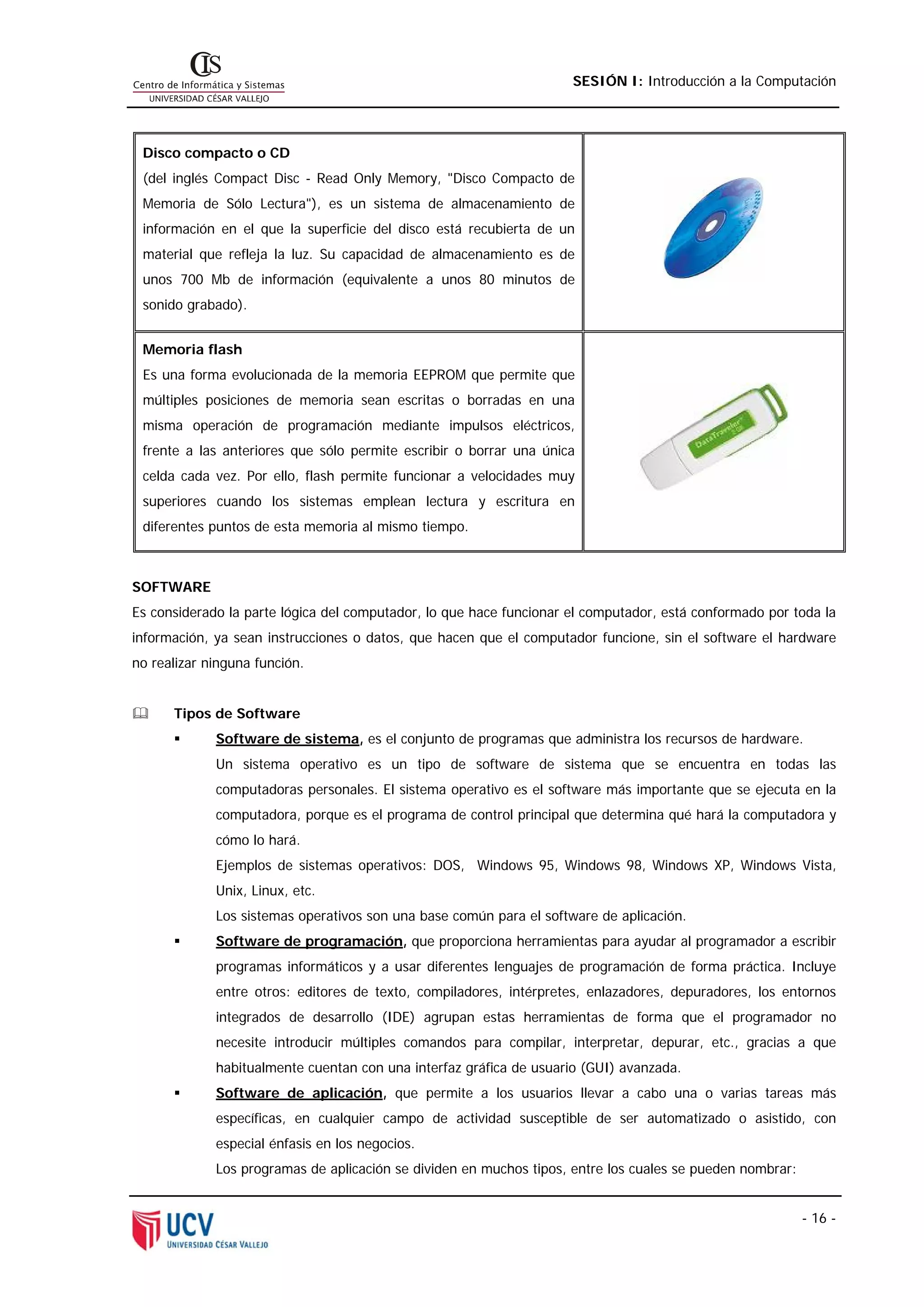SESIÓN I: Introducción a la Computación




 Disco compacto o CD
 (del inglés Compact Disc - Read Only Memory, "Disco Compacto de
 Memoria de Sólo Lectura"), es un sistema de almacenamiento de
 información en el que la superficie del disco está recubierta de un
 material que refleja la luz. Su capacidad de almacenamiento es de
 unos 700 Mb de información (equivalente a unos 80 minutos de
 sonido grabado).


 Memoria flash
 Es una forma evolucionada de la memoria EEPROM que permite que
 múltiples posiciones de memoria sean escritas o borradas en una
 misma operación de programación mediante impulsos eléctricos,
 frente a las anteriores que sólo permite escribir o borrar una única
 celda cada vez. Por ello, flash permite funcionar a velocidades muy
 superiores cuando los sistemas emplean lectura y escritura en
 diferentes puntos de esta memoria al mismo tiempo.



SOFTWARE
Es considerado la parte lógica del computador, lo que hace funcionar el computador, está conformado por toda la
información, ya sean instrucciones o datos, que hacen que el computador funcione, sin el software el hardware
no realizar ninguna función.


      Tipos de Software
             Software de sistema, es el conjunto de programas que administra los recursos de hardware.
             Un sistema operativo es un tipo de software de sistema que se encuentra en todas las
             computadoras personales. El sistema operativo es el software más importante que se ejecuta en la
             computadora, porque es el programa de control principal que determina qué hará la computadora y
             cómo lo hará.
             Ejemplos de sistemas operativos: DOS, Windows 95, Windows 98, Windows XP, Windows Vista,
             Unix, Linux, etc.
             Los sistemas operativos son una base común para el software de aplicación.
             Software de programación, que proporciona herramientas para ayudar al programador a escribir
             programas informáticos y a usar diferentes lenguajes de programación de forma práctica. Incluye
             entre otros: editores de texto, compiladores, intérpretes, enlazadores, depuradores, los entornos
             integrados de desarrollo (IDE) agrupan estas herramientas de forma que el programador no
             necesite introducir múltiples comandos para compilar, interpretar, depurar, etc., gracias a que
             habitualmente cuentan con una interfaz gráfica de usuario (GUI) avanzada.
             Software de aplicación, que permite a los usuarios llevar a cabo una o varias tareas más
             específicas, en cualquier campo de actividad susceptible de ser automatizado o asistido, con
             especial énfasis en los negocios.
             Los programas de aplicación se dividen en muchos tipos, entre los cuales se pueden nombrar:


                                                                                                           - 16 -
 