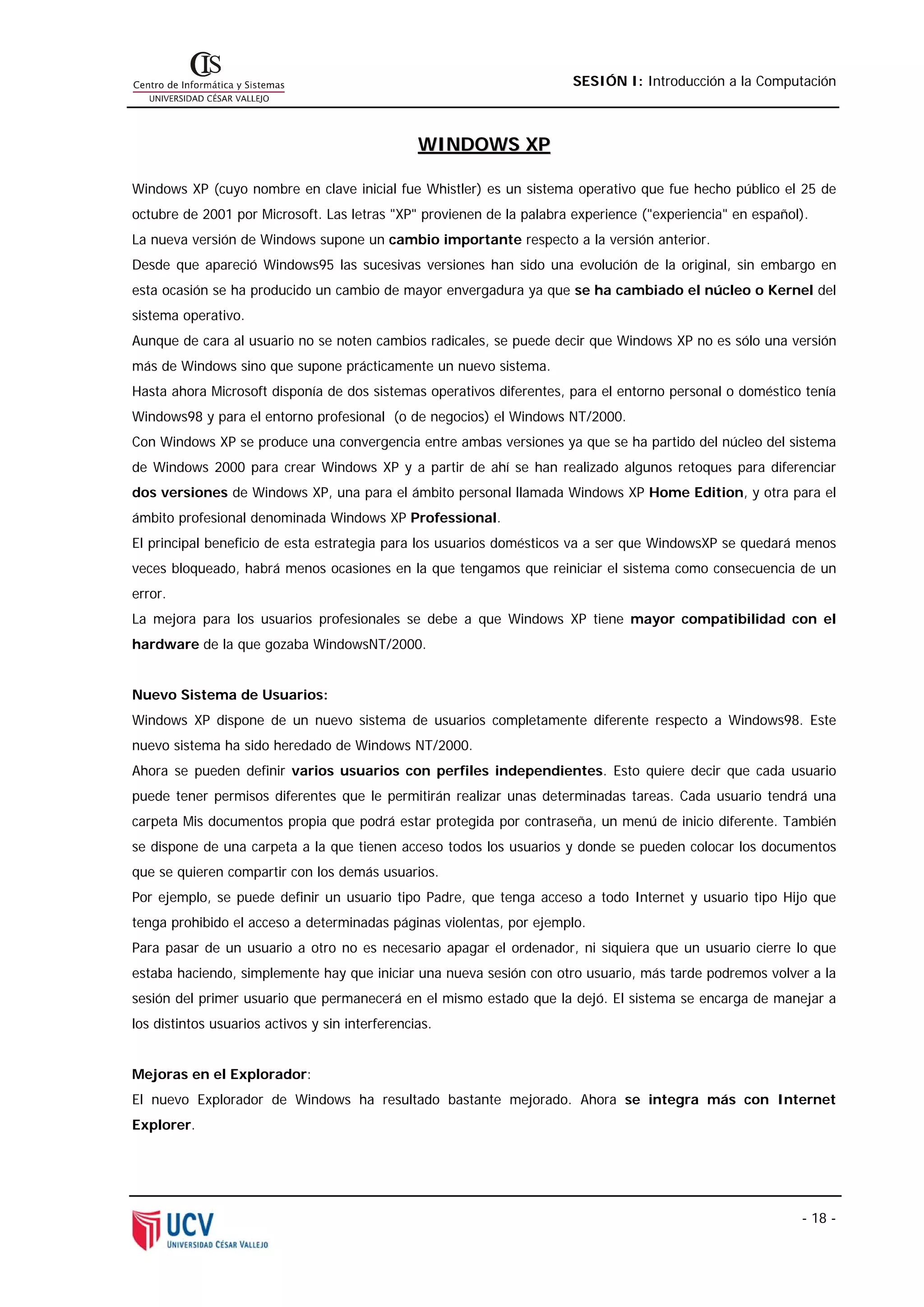 SESIÓN I: Introducción a la Computación



                                                 WINDOWS XP

Windows XP (cuyo nombre en clave inicial fue Whistler) es un sistema operativo que fue hecho público el 25 de
octubre de 2001 por Microsoft. Las letras "XP" provienen de la palabra experience ("experiencia" en español).
La nueva versión de Windows supone un cambio importante respecto a la versión anterior.
Desde que apareció Windows95 las sucesivas versiones han sido una evolución de la original, sin embargo en
esta ocasión se ha producido un cambio de mayor envergadura ya que se ha cambiado el núcleo o Kernel del
sistema operativo.
Aunque de cara al usuario no se noten cambios radicales, se puede decir que Windows XP no es sólo una versión
más de Windows sino que supone prácticamente un nuevo sistema.
Hasta ahora Microsoft disponía de dos sistemas operativos diferentes, para el entorno personal o doméstico tenía
Windows98 y para el entorno profesional (o de negocios) el Windows NT/2000.
Con Windows XP se produce una convergencia entre ambas versiones ya que se ha partido del núcleo del sistema
de Windows 2000 para crear Windows XP y a partir de ahí se han realizado algunos retoques para diferenciar
dos versiones de Windows XP, una para el ámbito personal llamada Windows XP Home Edition, y otra para el
ámbito profesional denominada Windows XP Professional.
El principal beneficio de esta estrategia para los usuarios domésticos va a ser que WindowsXP se quedará menos
veces bloqueado, habrá menos ocasiones en la que tengamos que reiniciar el sistema como consecuencia de un
error.
La mejora para los usuarios profesionales se debe a que Windows XP tiene mayor compatibilidad con el
hardware de la que gozaba WindowsNT/2000.


Nuevo Sistema de Usuarios:
Windows XP dispone de un nuevo sistema de usuarios completamente diferente respecto a Windows98. Este
nuevo sistema ha sido heredado de Windows NT/2000.
Ahora se pueden definir varios usuarios con perfiles independientes. Esto quiere decir que cada usuario
puede tener permisos diferentes que le permitirán realizar unas determinadas tareas. Cada usuario tendrá una
carpeta Mis documentos propia que podrá estar protegida por contraseña, un menú de inicio diferente. También
se dispone de una carpeta a la que tienen acceso todos los usuarios y donde se pueden colocar los documentos
que se quieren compartir con los demás usuarios.
Por ejemplo, se puede definir un usuario tipo Padre, que tenga acceso a todo Internet y usuario tipo Hijo que
tenga prohibido el acceso a determinadas páginas violentas, por ejemplo.
Para pasar de un usuario a otro no es necesario apagar el ordenador, ni siquiera que un usuario cierre lo que
estaba haciendo, simplemente hay que iniciar una nueva sesión con otro usuario, más tarde podremos volver a la
sesión del primer usuario que permanecerá en el mismo estado que la dejó. El sistema se encarga de manejar a
los distintos usuarios activos y sin interferencias.


Mejoras en el Explorador:
El nuevo Explorador de Windows ha resultado bastante mejorado. Ahora se integra más con Internet
Explorer.




                                                                                                           - 18 -
 