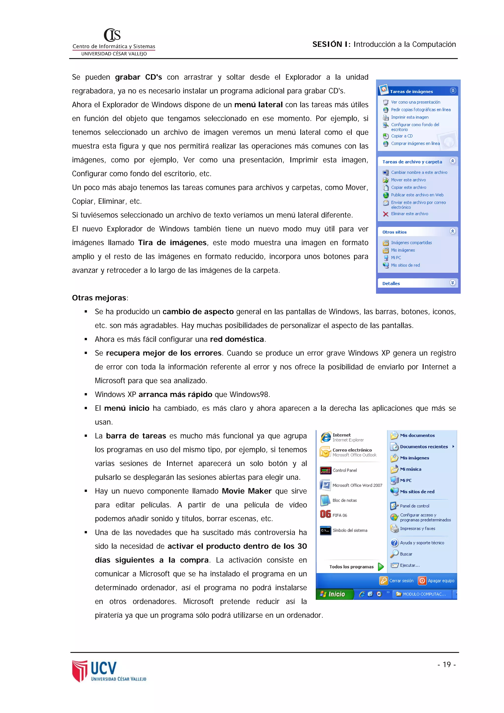 SESIÓN I: Introducción a la Computación



Se pueden grabar CD's con arrastrar y soltar desde el Explorador a la unidad
regrabadora, ya no es necesario instalar un programa adicional para grabar CD's.
Ahora el Explorador de Windows dispone de un menú lateral con las tareas más útiles
en función del objeto que tengamos seleccionado en ese momento. Por ejemplo, si
tenemos seleccionado un archivo de imagen veremos un menú lateral como el que
muestra esta figura y que nos permitirá realizar las operaciones más comunes con las
imágenes, como por ejemplo, Ver como una presentación, Imprimir esta imagen,
Configurar como fondo del escritorio, etc.
Un poco más abajo tenemos las tareas comunes para archivos y carpetas, como Mover,
Copiar, Eliminar, etc.
Si tuviésemos seleccionado un archivo de texto veríamos un menú lateral diferente.
El nuevo Explorador de Windows también tiene un nuevo modo muy útil para ver
imágenes llamado Tira de imágenes, este modo muestra una imagen en formato
amplio y el resto de las imágenes en formato reducido, incorpora unos botones para
avanzar y retroceder a lo largo de las imágenes de la carpeta.


Otras mejoras:
       Se ha producido un cambio de aspecto general en las pantallas de Windows, las barras, botones, iconos,
       etc. son más agradables. Hay muchas posibilidades de personalizar el aspecto de las pantallas.
       Ahora es más fácil configurar una red doméstica.
       Se recupera mejor de los errores. Cuando se produce un error grave Windows XP genera un registro
       de error con toda la información referente al error y nos ofrece la posibilidad de enviarlo por Internet a
       Microsoft para que sea analizado.
       Windows XP arranca más rápido que Windows98.
       El menú inicio ha cambiado, es más claro y ahora aparecen a la derecha las aplicaciones que más se
       usan.
       La barra de tareas es mucho más funcional ya que agrupa
       los programas en uso del mismo tipo, por ejemplo, si tenemos
       varias sesiones de Internet aparecerá un solo botón y al
       pulsarlo se desplegarán las sesiones abiertas para elegir una.
       Hay un nuevo componente llamado Movie Maker que sirve
       para editar películas. A partir de una película de vídeo
       podemos añadir sonido y títulos, borrar escenas, etc.
       Una de las novedades que ha suscitado más controversia ha
       sido la necesidad de activar el producto dentro de los 30
       días siguientes a la compra. La activación consiste en
       comunicar a Microsoft que se ha instalado el programa en un
       determinado ordenador, así el programa no podrá instalarse
       en otros ordenadores. Microsoft pretende reducir así la
       piratería ya que un programa sólo podrá utilizarse en un ordenador.




                                                                                                           - 19 -
 