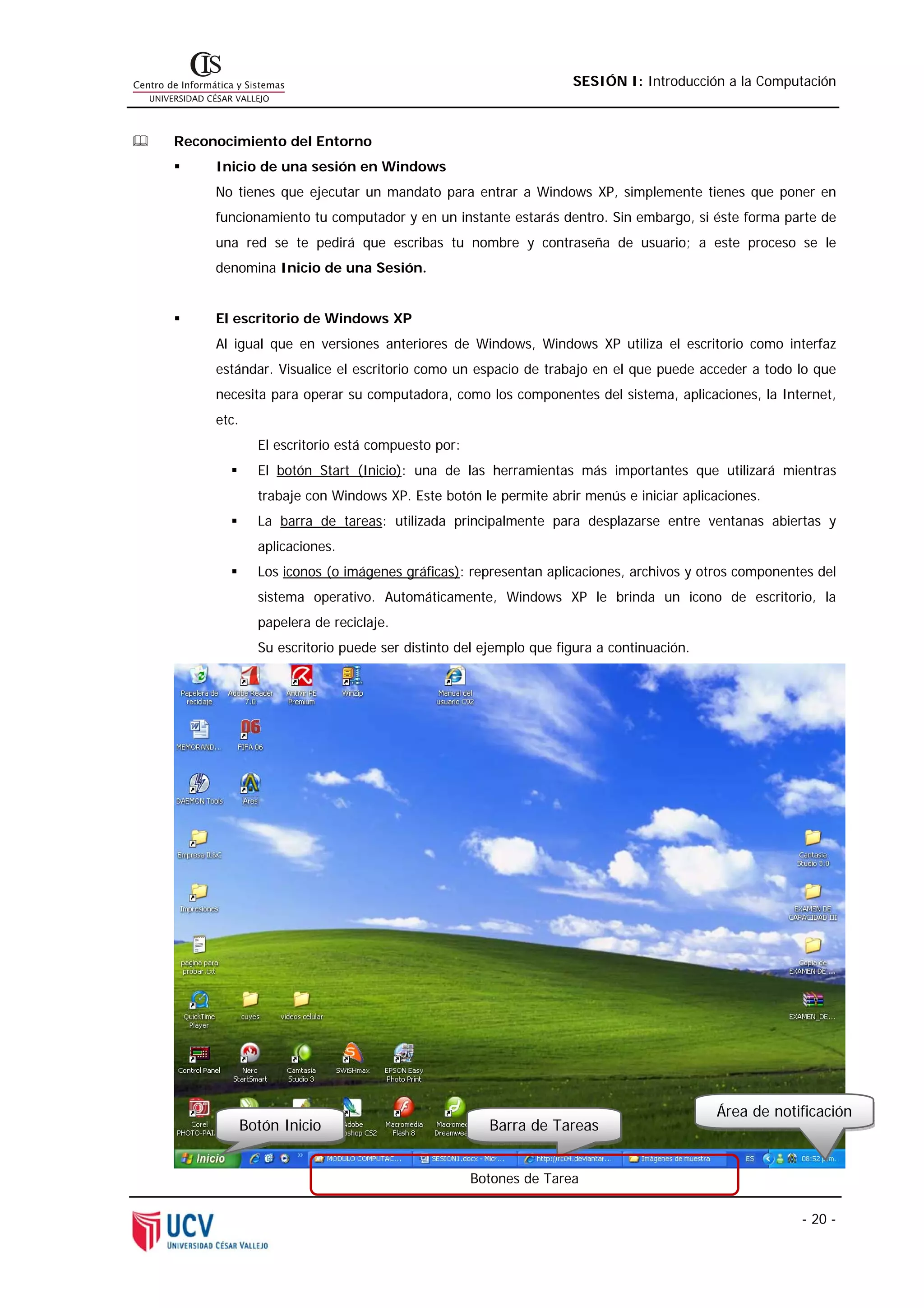 SESIÓN I: Introducción a la Computación



Reconocimiento del Entorno
     Inicio de una sesión en Windows
     No tienes que ejecutar un mandato para entrar a Windows XP, simplemente tienes que poner en
     funcionamiento tu computador y en un instante estarás dentro. Sin embargo, si éste forma parte de
     una red se te pedirá que escribas tu nombre y contraseña de usuario; a este proceso se le
     denomina Inicio de una Sesión.


     El escritorio de Windows XP
     Al igual que en versiones anteriores de Windows, Windows XP utiliza el escritorio como interfaz
     estándar. Visualice el escritorio como un espacio de trabajo en el que puede acceder a todo lo que
     necesita para operar su computadora, como los componentes del sistema, aplicaciones, la Internet,
     etc.
              El escritorio está compuesto por:
              El botón Start (Inicio): una de las herramientas más importantes que utilizará mientras
              trabaje con Windows XP. Este botón le permite abrir menús e iniciar aplicaciones.
              La barra de tareas: utilizada principalmente para desplazarse entre ventanas abiertas y
              aplicaciones.
              Los iconos (o imágenes gráficas): representan aplicaciones, archivos y otros componentes del
              sistema operativo. Automáticamente, Windows XP le brinda un icono de escritorio, la
              papelera de reciclaje.
              Su escritorio puede ser distinto del ejemplo que figura a continuación.




                                                                                        Área de notificación
            Botón Inicio                            Barra de Tareas


                                                  Botones de Tarea

                                                                                                    - 20 -
 