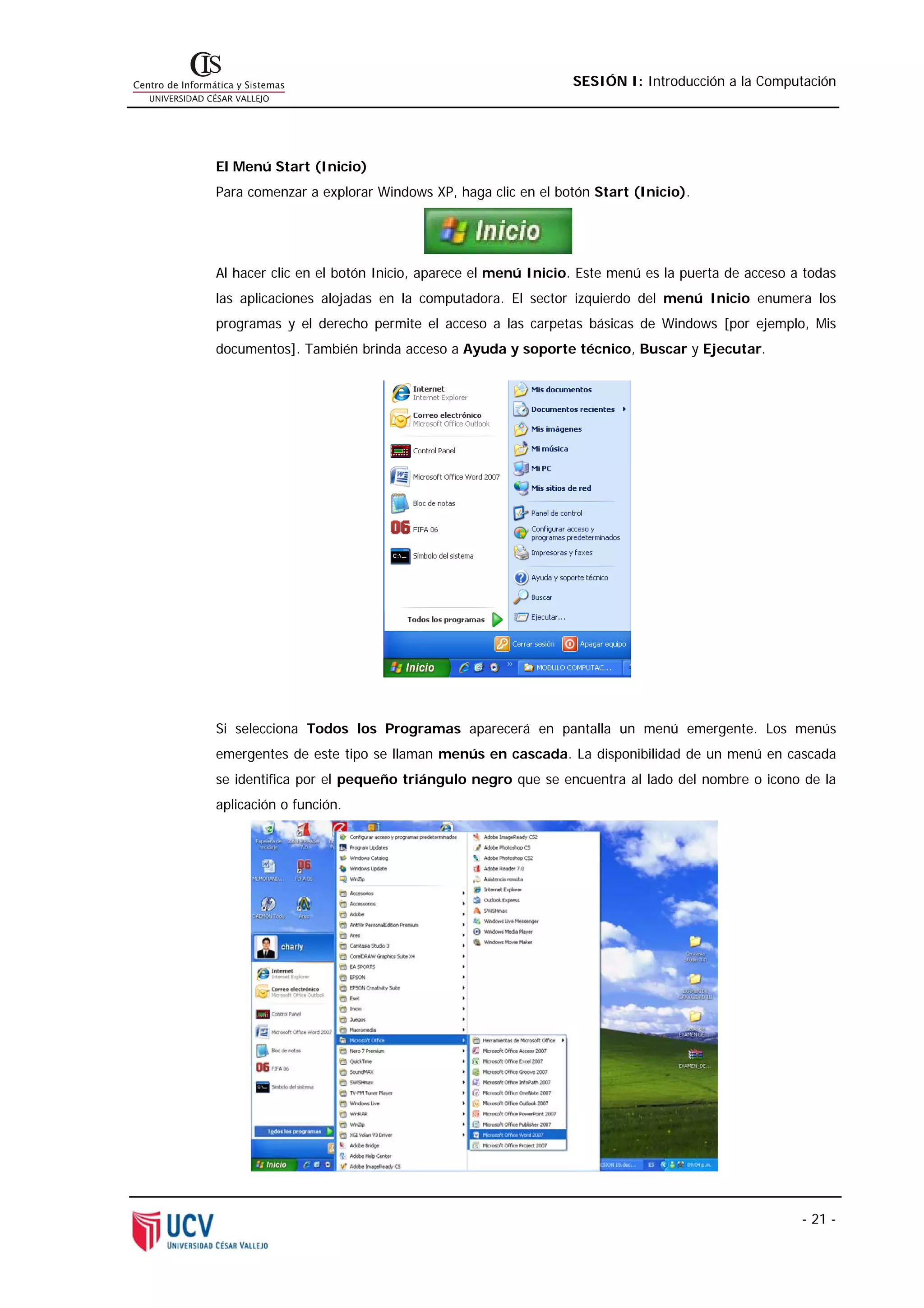 SESIÓN I: Introducción a la Computación




El Menú Start (Inicio)
Para comenzar a explorar Windows XP, haga clic en el botón Start (Inicio).




Al hacer clic en el botón Inicio, aparece el menú Inicio. Este menú es la puerta de acceso a todas
las aplicaciones alojadas en la computadora. El sector izquierdo del menú Inicio enumera los
programas y el derecho permite el acceso a las carpetas básicas de Windows [por ejemplo, Mis
documentos]. También brinda acceso a Ayuda y soporte técnico, Buscar y Ejecutar.




Si selecciona Todos los Programas aparecerá en pantalla un menú emergente. Los menús
emergentes de este tipo se llaman menús en cascada. La disponibilidad de un menú en cascada
se identifica por el pequeño triángulo negro que se encuentra al lado del nombre o icono de la
aplicación o función.




                                                                                            - 21 -
 