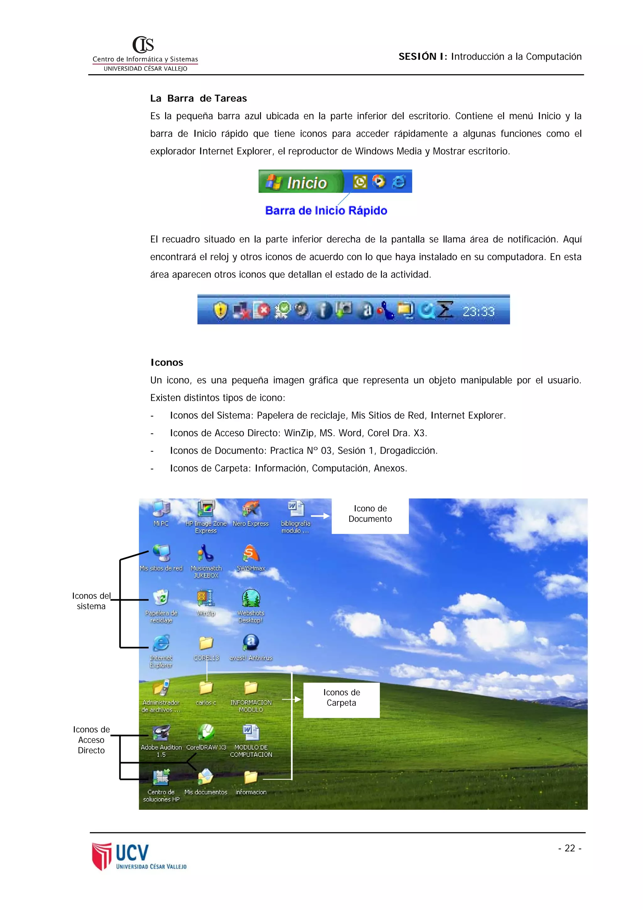 SESIÓN I: Introducción a la Computación



             La Barra de Tareas
             Es la pequeña barra azul ubicada en la parte inferior del escritorio. Contiene el menú Inicio y la
             barra de Inicio rápido que tiene iconos para acceder rápidamente a algunas funciones como el
             explorador Internet Explorer, el reproductor de Windows Media y Mostrar escritorio.




             El recuadro situado en la parte inferior derecha de la pantalla se llama área de notificación. Aquí
             encontrará el reloj y otros iconos de acuerdo con lo que haya instalado en su computadora. En esta
             área aparecen otros iconos que detallan el estado de la actividad.




             Iconos
             Un icono, es una pequeña imagen gráfica que representa un objeto manipulable por el usuario.
             Existen distintos tipos de icono:
             -   Iconos del Sistema: Papelera de reciclaje, Mis Sitios de Red, Internet Explorer.
             -   Iconos de Acceso Directo: WinZip, MS. Word, Corel Dra. X3.
             -   Iconos de Documento: Practica Nº 03, Sesión 1, Drogadicción.
             -   Iconos de Carpeta: Información, Computación, Anexos.



                                                            Icono de
                                                           Documento




Iconos del
 sistema




                                                     Iconos de
                                                      Carpeta


Iconos de
  Acceso
 Directo




                                                                                                          - 22 -
 