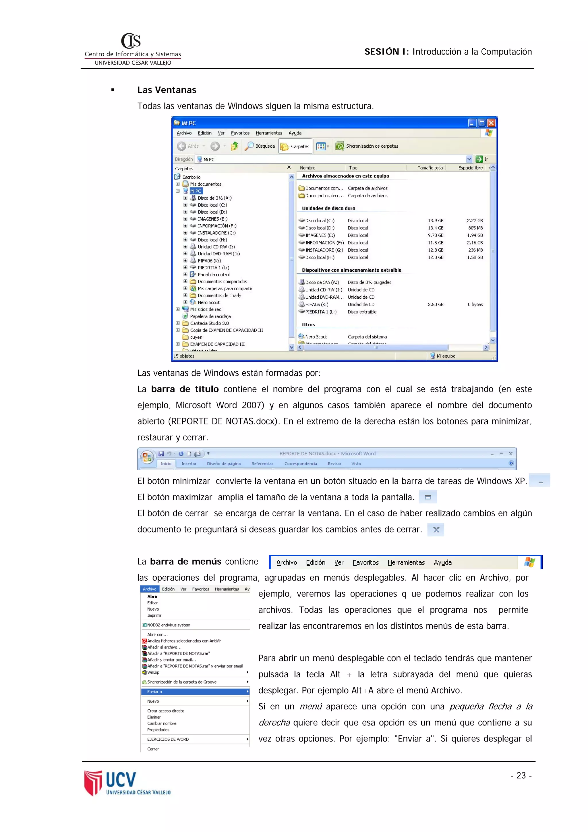 SESIÓN I: Introducción a la Computación



Las Ventanas
Todas las ventanas de Windows siguen la misma estructura.




Las ventanas de Windows están formadas por:
La barra de título contiene el nombre del programa con el cual se está trabajando (en este
ejemplo, Microsoft Word 2007) y en algunos casos también aparece el nombre del documento
abierto (REPORTE DE NOTAS.docx). En el extremo de la derecha están los botones para minimizar,
restaurar y cerrar.



El botón minimizar convierte la ventana en un botón situado en la barra de tareas de Windows XP.
El botón maximizar amplia el tamaño de la ventana a toda la pantalla.
El botón de cerrar se encarga de cerrar la ventana. En el caso de haber realizado cambios en algún
documento te preguntará si deseas guardar los cambios antes de cerrar.


La barra de menús contiene
las operaciones del programa, agrupadas en menús desplegables. Al hacer clic en Archivo, por
                              ejemplo, veremos las operaciones q ue podemos realizar con los
                              archivos. Todas las operaciones que el programa nos          permite
                              realizar las encontraremos en los distintos menús de esta barra.


                              Para abrir un menú desplegable con el teclado tendrás que mantener
                              pulsada la tecla Alt + la letra subrayada del menú que quieras
                              desplegar. Por ejemplo Alt+A abre el menú Archivo.
                              Si en un menú aparece una opción con una pequeña flecha a la
                              derecha quiere decir que esa opción es un menú que contiene a su
                              vez otras opciones. Por ejemplo: "Enviar a". Si quieres desplegar el



                                                                                                 - 23 -
 