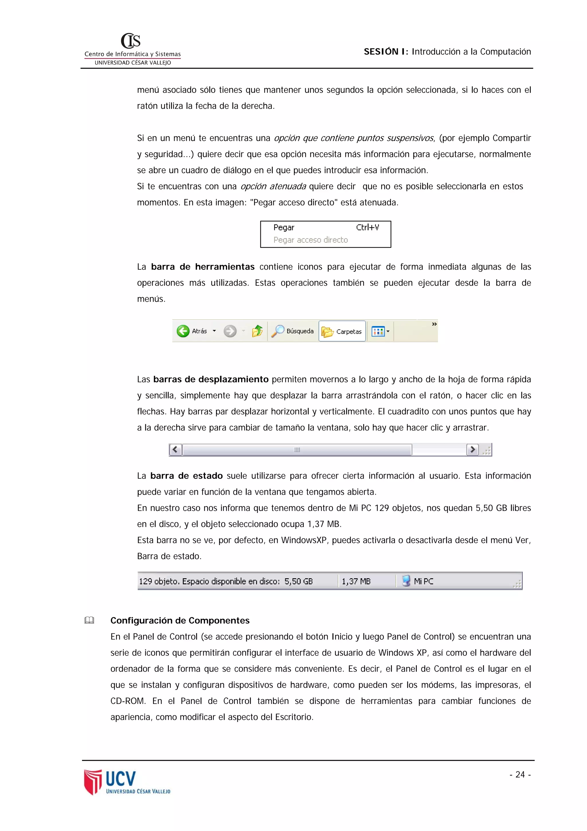 SESIÓN I: Introducción a la Computación



      menú asociado sólo tienes que mantener unos segundos la opción seleccionada, si lo haces con el
      ratón utiliza la fecha de la derecha.


      Si en un menú te encuentras una opción que contiene puntos suspensivos, (por ejemplo Compartir
      y seguridad...) quiere decir que esa opción necesita más información para ejecutarse, normalmente
      se abre un cuadro de diálogo en el que puedes introducir esa información.
      Si te encuentras con una opción atenuada quiere decir que no es posible seleccionarla en estos
      momentos. En esta imagen: "Pegar acceso directo" está atenuada.




      La barra de herramientas contiene iconos para ejecutar de forma inmediata algunas de las
      operaciones más utilizadas. Estas operaciones también se pueden ejecutar desde la barra de
      menús.




      Las barras de desplazamiento permiten movernos a lo largo y ancho de la hoja de forma rápida
      y sencilla, simplemente hay que desplazar la barra arrastrándola con el ratón, o hacer clic en las
      flechas. Hay barras par desplazar horizontal y verticalmente. El cuadradito con unos puntos que hay
      a la derecha sirve para cambiar de tamaño la ventana, solo hay que hacer clic y arrastrar.




      La barra de estado suele utilizarse para ofrecer cierta información al usuario. Esta información
      puede variar en función de la ventana que tengamos abierta.
      En nuestro caso nos informa que tenemos dentro de Mi PC 129 objetos, nos quedan 5,50 GB libres
      en el disco, y el objeto seleccionado ocupa 1,37 MB.
      Esta barra no se ve, por defecto, en WindowsXP, puedes activarla o desactivarla desde el menú Ver,
      Barra de estado.




Configuración de Componentes
En el Panel de Control (se accede presionando el botón Inicio y luego Panel de Control) se encuentran una
serie de iconos que permitirán configurar el interface de usuario de Windows XP, así como el hardware del
ordenador de la forma que se considere más conveniente. Es decir, el Panel de Control es el lugar en el
que se instalan y configuran dispositivos de hardware, como pueden ser los módems, las impresoras, el
CD-ROM. En el Panel de Control también se dispone de herramientas para cambiar funciones de
apariencia, como modificar el aspecto del Escritorio.




                                                                                                   - 24 -
 