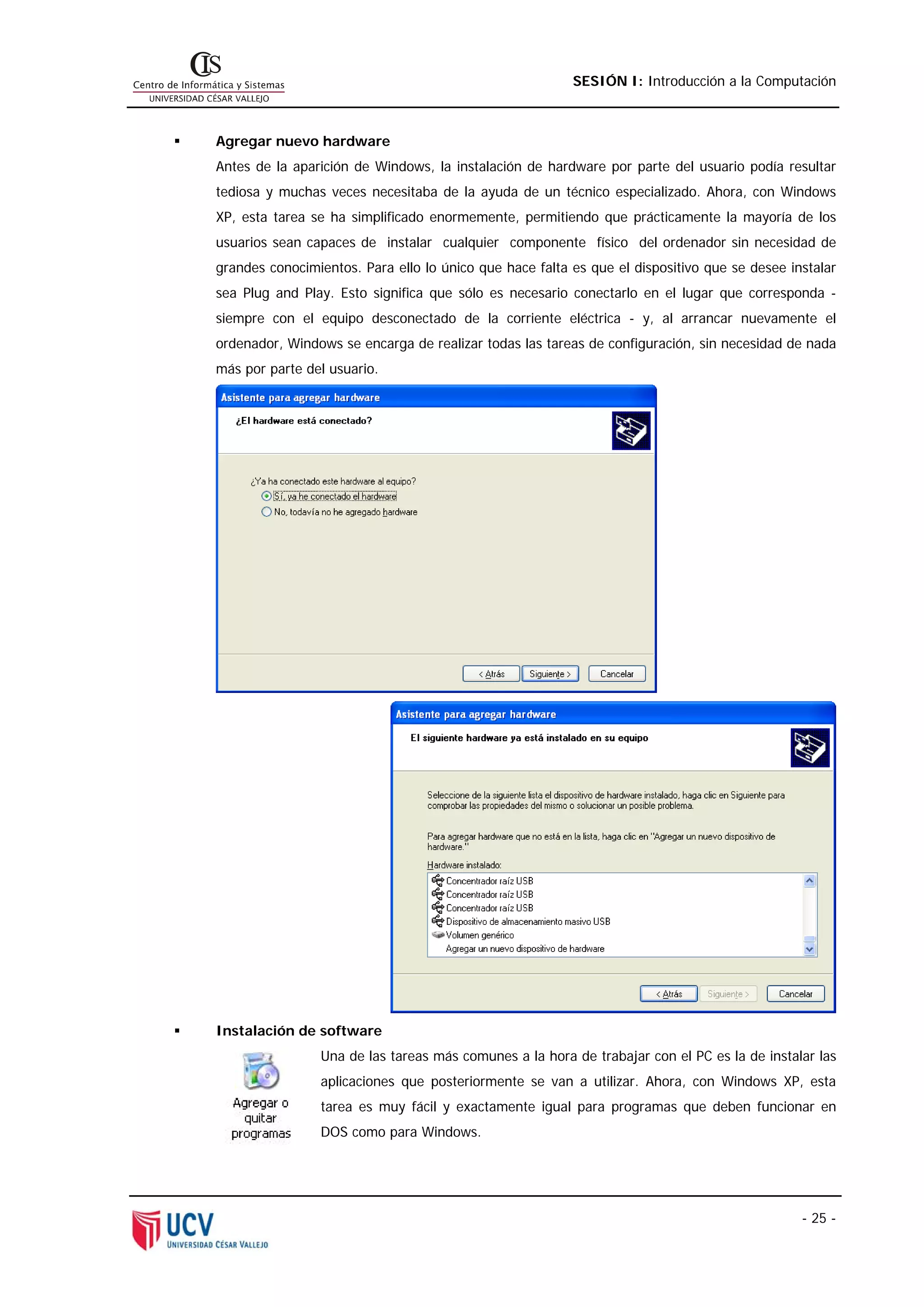 SESIÓN I: Introducción a la Computación



Agregar nuevo hardware
Antes de la aparición de Windows, la instalación de hardware por parte del usuario podía resultar
tediosa y muchas veces necesitaba de la ayuda de un técnico especializado. Ahora, con Windows
XP, esta tarea se ha simplificado enormemente, permitiendo que prácticamente la mayoría de los
usuarios sean capaces de instalar cualquier componente físico del ordenador sin necesidad de
grandes conocimientos. Para ello lo único que hace falta es que el dispositivo que se desee instalar
sea Plug and Play. Esto significa que sólo es necesario conectarlo en el lugar que corresponda -
siempre con el equipo desconectado de la corriente eléctrica - y, al arrancar nuevamente el
ordenador, Windows se encarga de realizar todas las tareas de configuración, sin necesidad de nada
más por parte del usuario.




Instalación de software
                Una de las tareas más comunes a la hora de trabajar con el PC es la de instalar las
                aplicaciones que posteriormente se van a utilizar. Ahora, con Windows XP, esta
                tarea es muy fácil y exactamente igual para programas que deben funcionar en
                DOS como para Windows.




                                                                                              - 25 -
 