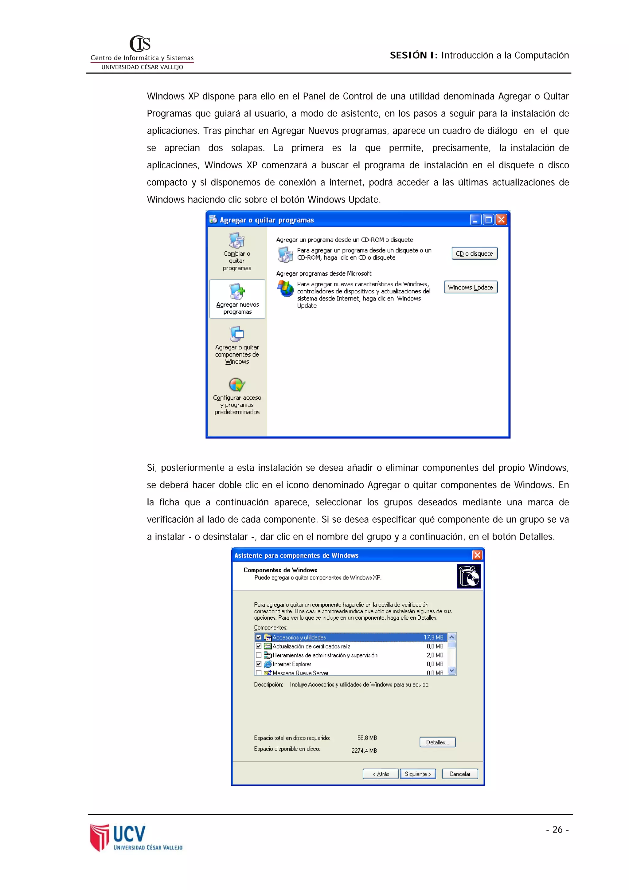 SESIÓN I: Introducción a la Computación



Windows XP dispone para ello en el Panel de Control de una utilidad denominada Agregar o Quitar
Programas que guiará al usuario, a modo de asistente, en los pasos a seguir para la instalación de
aplicaciones. Tras pinchar en Agregar Nuevos programas, aparece un cuadro de diálogo en el que
se aprecian dos solapas. La primera es la que permite, precisamente, la instalación de
aplicaciones, Windows XP comenzará a buscar el programa de instalación en el disquete o disco
compacto y si disponemos de conexión a internet, podrá acceder a las últimas actualizaciones de
Windows haciendo clic sobre el botón Windows Update.




Si, posteriormente a esta instalación se desea añadir o eliminar componentes del propio Windows,
se deberá hacer doble clic en el icono denominado Agregar o quitar componentes de Windows. En
la ficha que a continuación aparece, seleccionar los grupos deseados mediante una marca de
verificación al lado de cada componente. Si se desea especificar qué componente de un grupo se va
a instalar - o desinstalar -, dar clic en el nombre del grupo y a continuación, en el botón Detalles.




                                                                                                  - 26 -
 