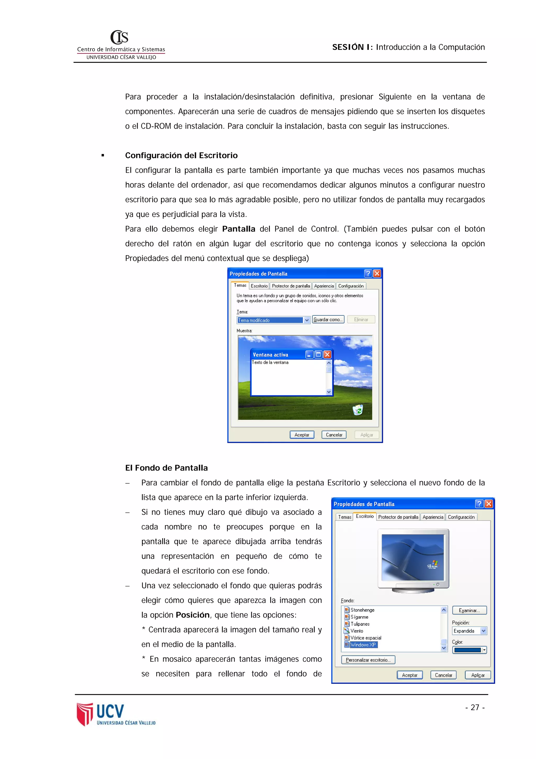 SESIÓN I: Introducción a la Computación




Para proceder a la instalación/desinstalación definitiva, presionar Siguiente en la ventana de
componentes. Aparecerán una serie de cuadros de mensajes pidiendo que se inserten los disquetes
o el CD-ROM de instalación. Para concluir la instalación, basta con seguir las instrucciones.


Configuración del Escritorio
El configurar la pantalla es parte también importante ya que muchas veces nos pasamos muchas
horas delante del ordenador, así que recomendamos dedicar algunos minutos a configurar nuestro
escritorio para que sea lo más agradable posible, pero no utilizar fondos de pantalla muy recargados
ya que es perjudicial para la vista.
Para ello debemos elegir Pantalla del Panel de Control. (También puedes pulsar con el botón
derecho del ratón en algún lugar del escritorio que no contenga iconos y selecciona la opción
Propiedades del menú contextual que se despliega)




El Fondo de Pantalla
−   Para cambiar el fondo de pantalla elige la pestaña Escritorio y selecciona el nuevo fondo de la
    lista que aparece en la parte inferior izquierda.
−   Si no tienes muy claro qué dibujo va asociado a
    cada nombre no te preocupes porque en la
    pantalla que te aparece dibujada arriba tendrás
    una representación en pequeño de cómo te
    quedará el escritorio con ese fondo.
−   Una vez seleccionado el fondo que quieras podrás
    elegir cómo quieres que aparezca la imagen con
    la opción Posición, que tiene las opciones:
    * Centrada aparecerá la imagen del tamaño real y
    en el medio de la pantalla.
    * En mosaico aparecerán tantas imágenes como
    se necesiten para rellenar todo el fondo de



                                                                                                - 27 -
 