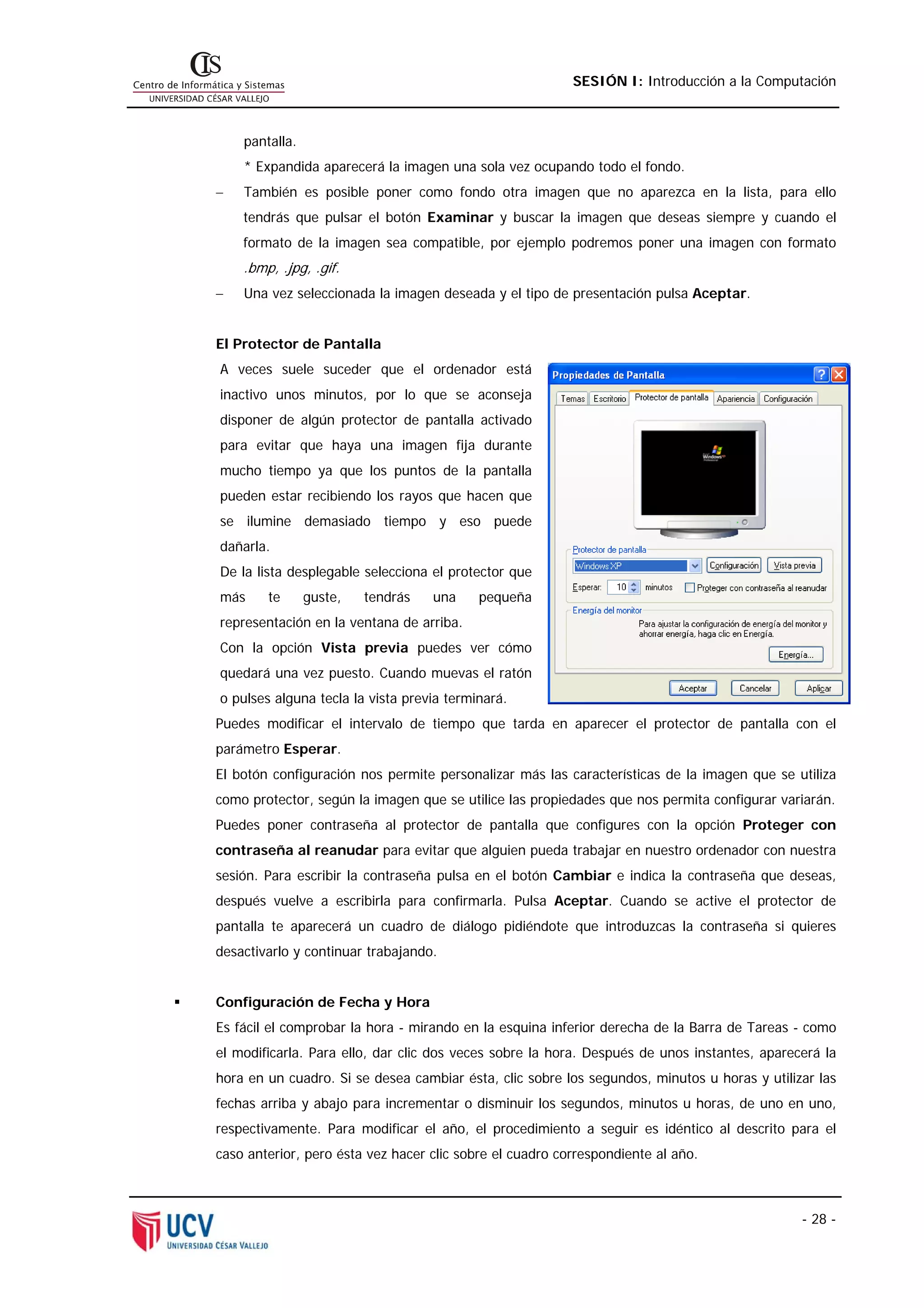 SESIÓN I: Introducción a la Computación



    pantalla.
    * Expandida aparecerá la imagen una sola vez ocupando todo el fondo.
−   También es posible poner como fondo otra imagen que no aparezca en la lista, para ello
    tendrás que pulsar el botón Examinar y buscar la imagen que deseas siempre y cuando el
    formato de la imagen sea compatible, por ejemplo podremos poner una imagen con formato
    .bmp, .jpg, .gif.
−   Una vez seleccionada la imagen deseada y el tipo de presentación pulsa Aceptar.


El Protector de Pantalla
A veces suele suceder que el ordenador está
inactivo unos minutos, por lo que se aconseja
disponer de algún protector de pantalla activado
para evitar que haya una imagen fija durante
mucho tiempo ya que los puntos de la pantalla
pueden estar recibiendo los rayos que hacen que
se ilumine demasiado tiempo y eso puede
dañarla.
De la lista desplegable selecciona el protector que
más     te      guste,   tendrás   una     pequeña
representación en la ventana de arriba.
Con la opción Vista previa puedes ver cómo
quedará una vez puesto. Cuando muevas el ratón
o pulses alguna tecla la vista previa terminará.
Puedes modificar el intervalo de tiempo que tarda en aparecer el protector de pantalla con el
parámetro Esperar.
El botón configuración nos permite personalizar más las características de la imagen que se utiliza
como protector, según la imagen que se utilice las propiedades que nos permita configurar variarán.
Puedes poner contraseña al protector de pantalla que configures con la opción Proteger con
contraseña al reanudar para evitar que alguien pueda trabajar en nuestro ordenador con nuestra
sesión. Para escribir la contraseña pulsa en el botón Cambiar e indica la contraseña que deseas,
después vuelve a escribirla para confirmarla. Pulsa Aceptar. Cuando se active el protector de
pantalla te aparecerá un cuadro de diálogo pidiéndote que introduzcas la contraseña si quieres
desactivarlo y continuar trabajando.


Configuración de Fecha y Hora
Es fácil el comprobar la hora - mirando en la esquina inferior derecha de la Barra de Tareas - como
el modificarla. Para ello, dar clic dos veces sobre la hora. Después de unos instantes, aparecerá la
hora en un cuadro. Si se desea cambiar ésta, clic sobre los segundos, minutos u horas y utilizar las
fechas arriba y abajo para incrementar o disminuir los segundos, minutos u horas, de uno en uno,
respectivamente. Para modificar el año, el procedimiento a seguir es idéntico al descrito para el
caso anterior, pero ésta vez hacer clic sobre el cuadro correspondiente al año.



                                                                                              - 28 -
 