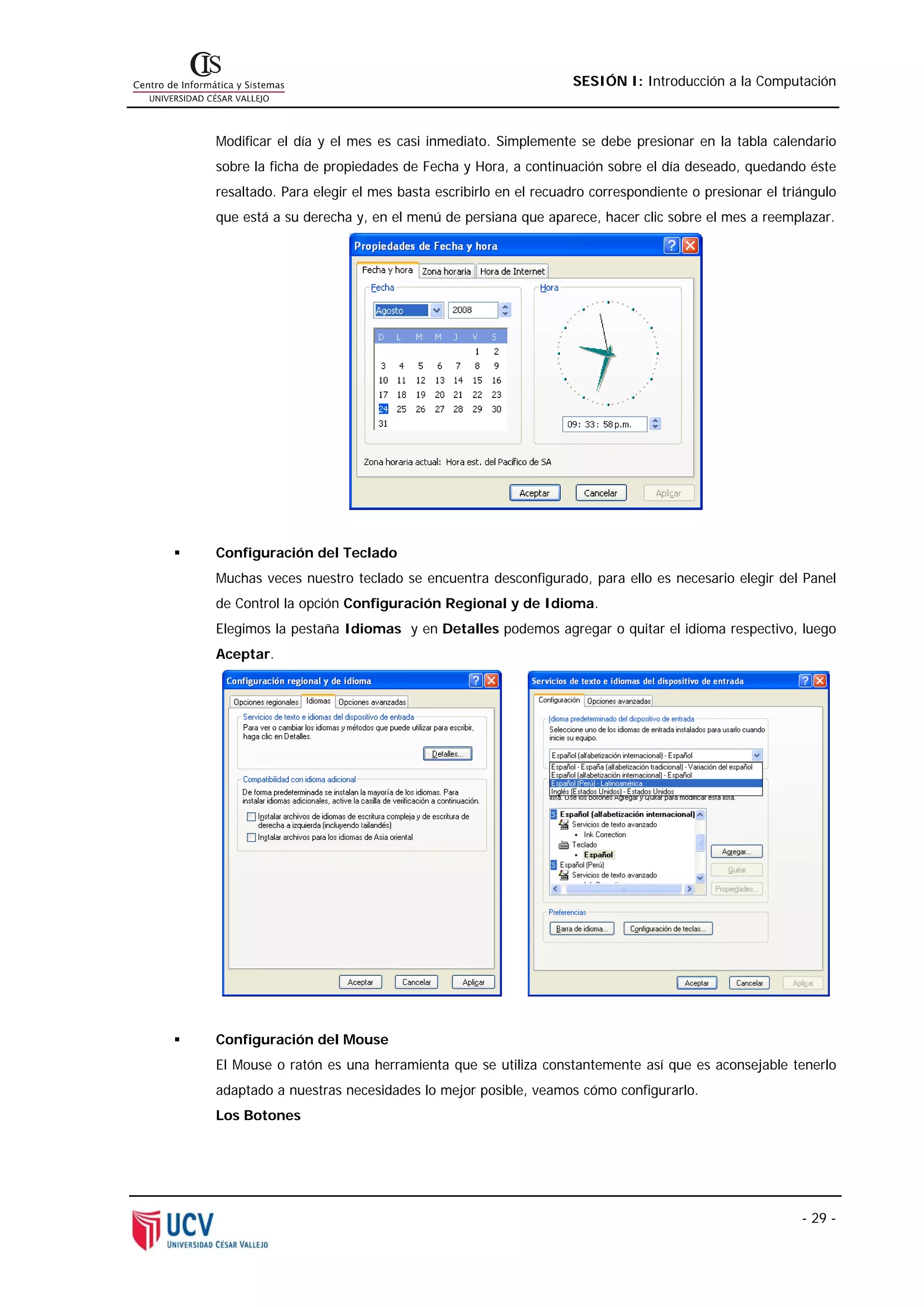 SESIÓN I: Introducción a la Computación



Modificar el día y el mes es casi inmediato. Simplemente se debe presionar en la tabla calendario
sobre la ficha de propiedades de Fecha y Hora, a continuación sobre el día deseado, quedando éste
resaltado. Para elegir el mes basta escribirlo en el recuadro correspondiente o presionar el triángulo
que está a su derecha y, en el menú de persiana que aparece, hacer clic sobre el mes a reemplazar.




Configuración del Teclado
Muchas veces nuestro teclado se encuentra desconfigurado, para ello es necesario elegir del Panel
de Control la opción Configuración Regional y de Idioma.
Elegimos la pestaña Idiomas y en Detalles podemos agregar o quitar el idioma respectivo, luego
Aceptar.




Configuración del Mouse
El Mouse o ratón es una herramienta que se utiliza constantemente así que es aconsejable tenerlo
adaptado a nuestras necesidades lo mejor posible, veamos cómo configurarlo.
Los Botones




                                                                                                - 29 -
 