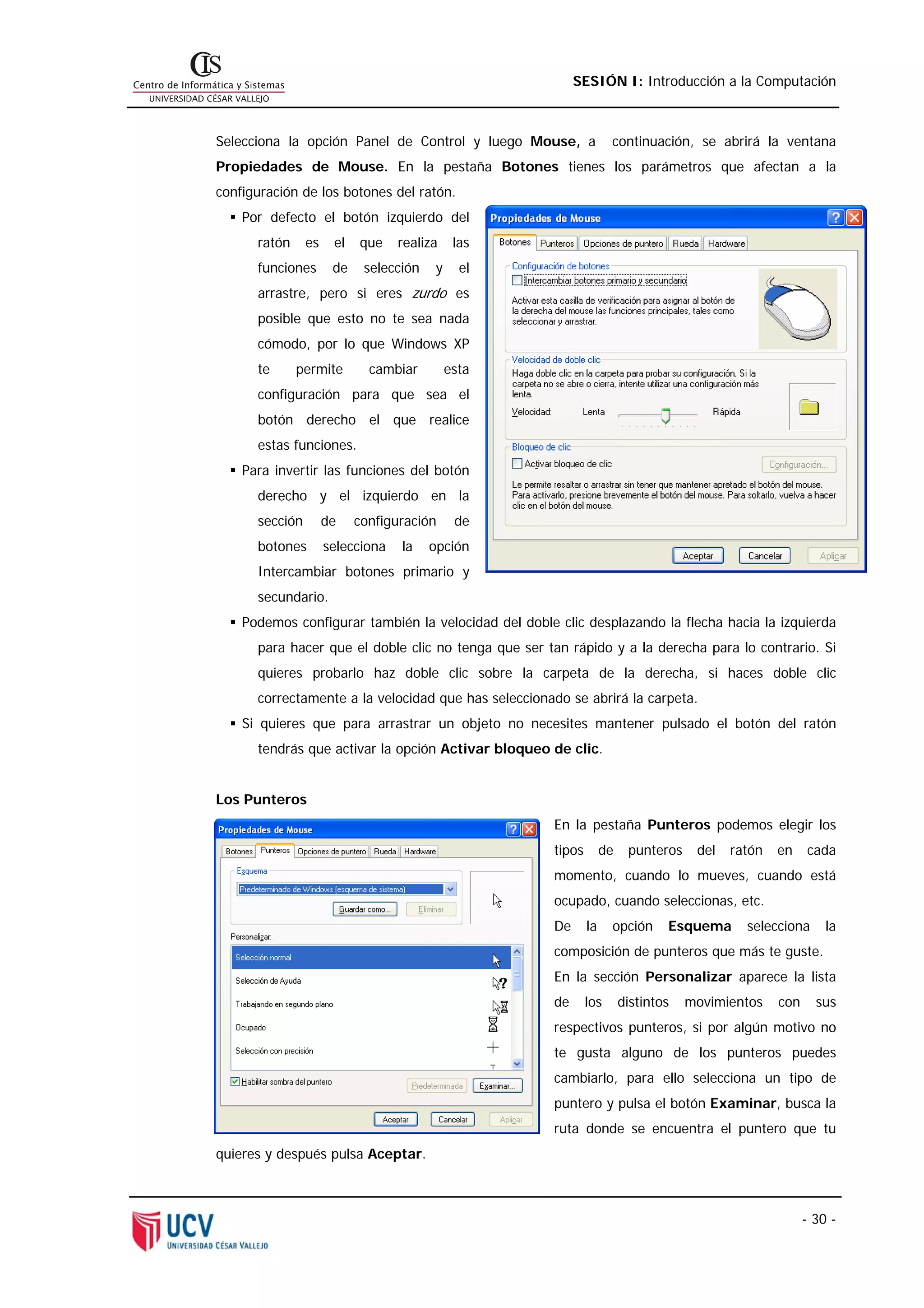 SESIÓN I: Introducción a la Computación



Selecciona la opción Panel de Control y luego Mouse, a             continuación, se abrirá la ventana
Propiedades de Mouse. En la pestaña Botones tienes los parámetros que afectan a la
configuración de los botones del ratón.
    Por defecto el botón izquierdo del
      ratón     es    el   que    realiza     las
      funciones       de    selección    y     el
      arrastre, pero si eres zurdo es
      posible que esto no te sea nada
      cómodo, por lo que Windows XP
      te      permite        cambiar         esta
      configuración para que sea el
      botón derecho el que realice
      estas funciones.
    Para invertir las funciones del botón
      derecho y el izquierdo en la
      sección        de    configuración      de
      botones        selecciona   la    opción
      Intercambiar botones primario y
      secundario.
    Podemos configurar también la velocidad del doble clic desplazando la flecha hacia la izquierda
      para hacer que el doble clic no tenga que ser tan rápido y a la derecha para lo contrario. Si
      quieres probarlo haz doble clic sobre la carpeta de la derecha, si haces doble clic
      correctamente a la velocidad que has seleccionado se abrirá la carpeta.
    Si quieres que para arrastrar un objeto no necesites mantener pulsado el botón del ratón
      tendrás que activar la opción Activar bloqueo de clic.


Los Punteros
                                                     En la pestaña Punteros podemos elegir los
                                                     tipos        de    punteros    del   ratón   en    cada
                                                     momento, cuando lo mueves, cuando está
                                                     ocupado, cuando seleccionas, etc.
                                                     De      la    opción      Esquema      selecciona      la
                                                     composición de punteros que más te guste.
                                                     En la sección Personalizar aparece la lista
                                                     de      los       distintos   movimientos    con     sus
                                                     respectivos punteros, si por algún motivo no
                                                     te gusta alguno de los punteros puedes
                                                     cambiarlo, para ello selecciona un tipo de
                                                     puntero y pulsa el botón Examinar, busca la
                                                     ruta donde se encuentra el puntero que tu
quieres y después pulsa Aceptar.



                                                                                                        - 30 -
 