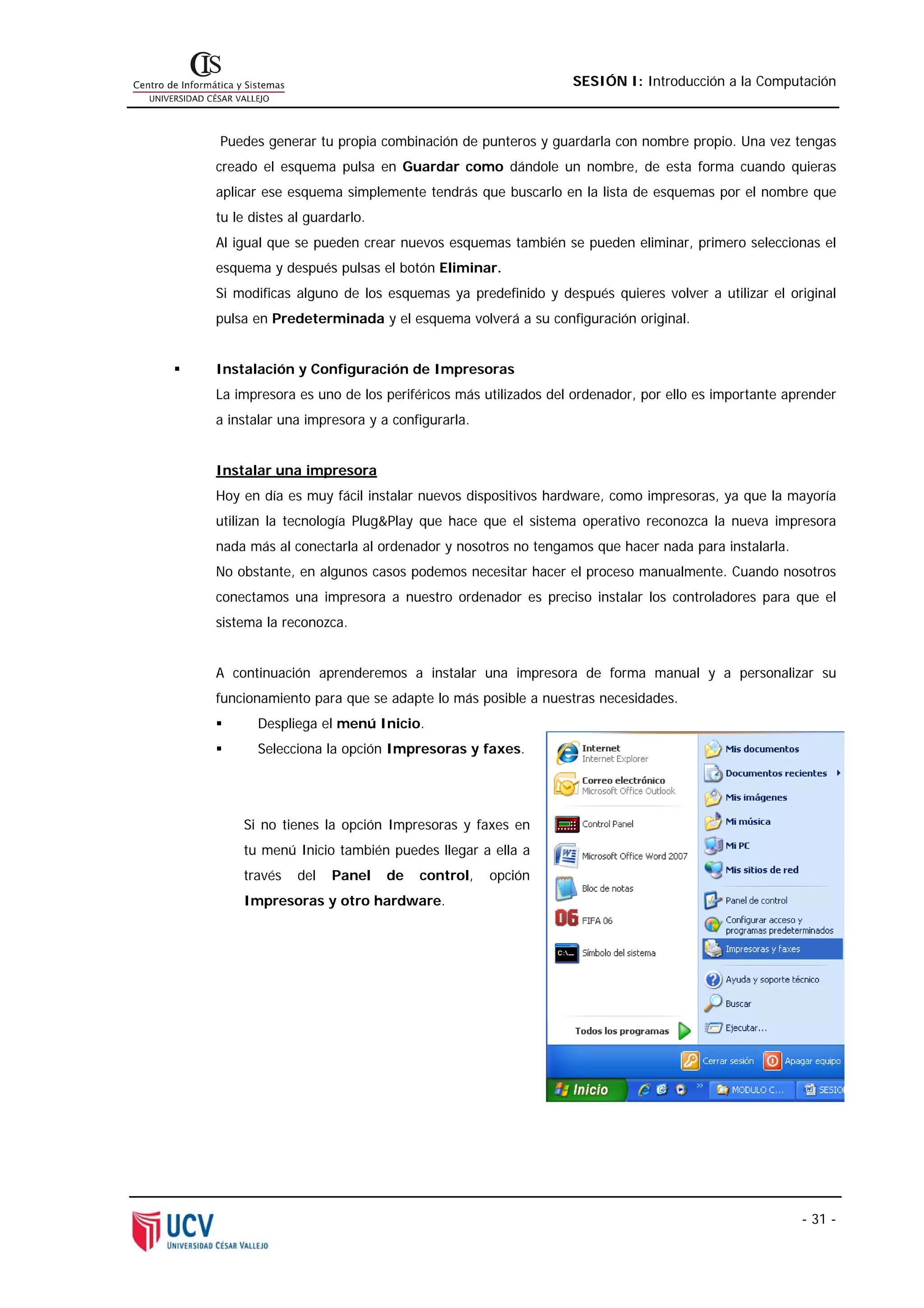 SESIÓN I: Introducción a la Computación



Puedes generar tu propia combinación de punteros y guardarla con nombre propio. Una vez tengas
creado el esquema pulsa en Guardar como dándole un nombre, de esta forma cuando quieras
aplicar ese esquema simplemente tendrás que buscarlo en la lista de esquemas por el nombre que
tu le distes al guardarlo.
Al igual que se pueden crear nuevos esquemas también se pueden eliminar, primero seleccionas el
esquema y después pulsas el botón Eliminar.
Si modificas alguno de los esquemas ya predefinido y después quieres volver a utilizar el original
pulsa en Predeterminada y el esquema volverá a su configuración original.


Instalación y Configuración de Impresoras
La impresora es uno de los periféricos más utilizados del ordenador, por ello es importante aprender
a instalar una impresora y a configurarla.


Instalar una impresora
Hoy en día es muy fácil instalar nuevos dispositivos hardware, como impresoras, ya que la mayoría
utilizan la tecnología Plug&Play que hace que el sistema operativo reconozca la nueva impresora
nada más al conectarla al ordenador y nosotros no tengamos que hacer nada para instalarla.
No obstante, en algunos casos podemos necesitar hacer el proceso manualmente. Cuando nosotros
conectamos una impresora a nuestro ordenador es preciso instalar los controladores para que el
sistema la reconozca.


A continuación aprenderemos a instalar una impresora de forma manual y a personalizar su
funcionamiento para que se adapte lo más posible a nuestras necesidades.
       Despliega el menú Inicio.
       Selecciona la opción Impresoras y faxes.




    Si no tienes la opción Impresoras y faxes en
    tu menú Inicio también puedes llegar a ella a
    través    del   Panel    de   control,   opción
    Impresoras y otro hardware.




                                                                                              - 31 -
 