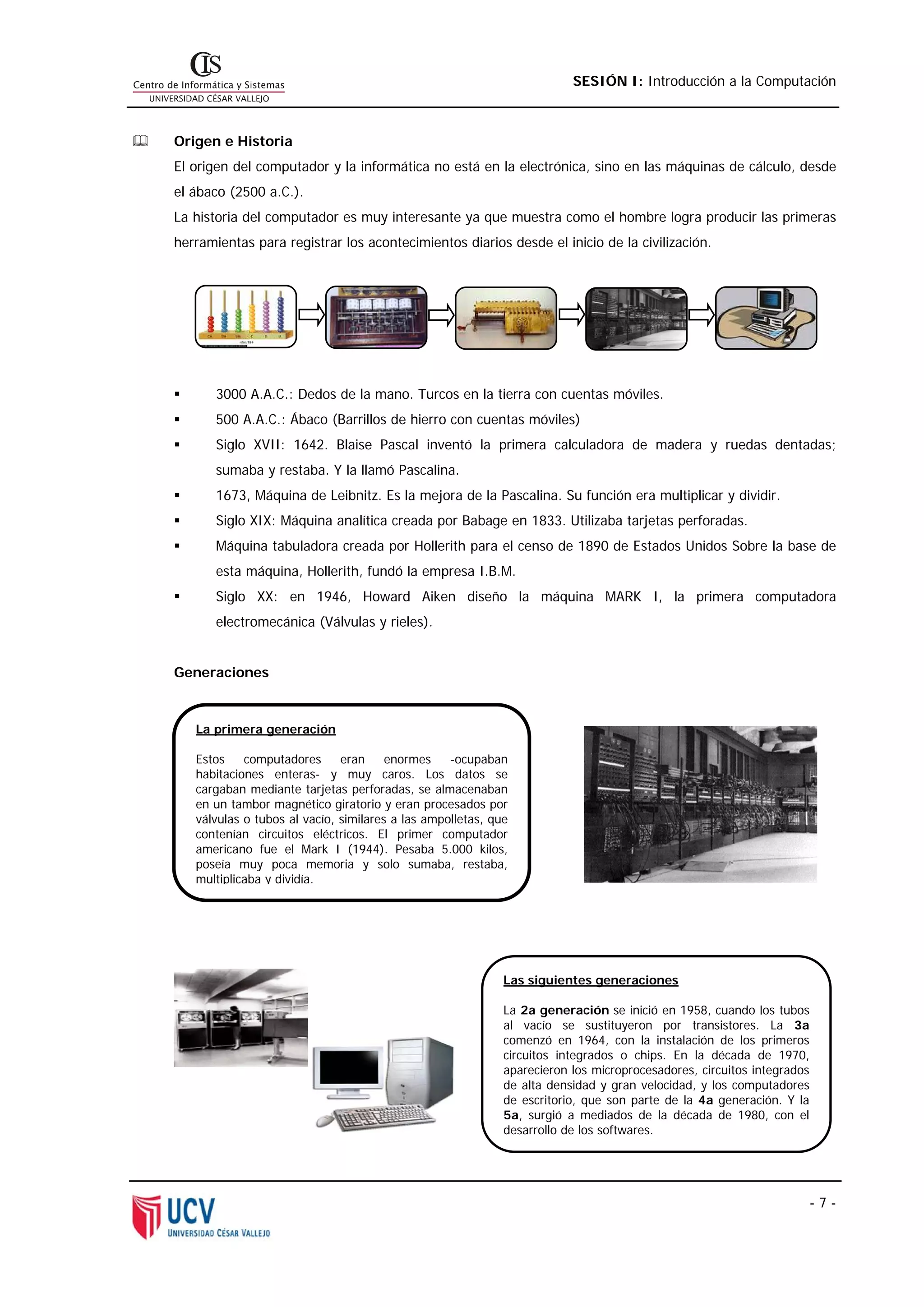 SESIÓN I: Introducción a la Computación



Origen e Historia
El origen del computador y la informática no está en la electrónica, sino en las máquinas de cálculo, desde
el ábaco (2500 a.C.).
La historia del computador es muy interesante ya que muestra como el hombre logra producir las primeras
herramientas para registrar los acontecimientos diarios desde el inicio de la civilización.




       3000 A.A.C.: Dedos de la mano. Turcos en la tierra con cuentas móviles.
       500 A.A.C.: Ábaco (Barrillos de hierro con cuentas móviles)
       Siglo XVII: 1642. Blaise Pascal inventó la primera calculadora de madera y ruedas dentadas;
       sumaba y restaba. Y la llamó Pascalina.
       1673, Máquina de Leibnitz. Es la mejora de la Pascalina. Su función era multiplicar y dividir.
       Siglo XIX: Máquina analítica creada por Babage en 1833. Utilizaba tarjetas perforadas.
       Máquina tabuladora creada por Hollerith para el censo de 1890 de Estados Unidos Sobre la base de
       esta máquina, Hollerith, fundó la empresa I.B.M.
       Siglo XX: en 1946, Howard Aiken diseño la máquina MARK I, la primera computadora
       electromecánica (Válvulas y rieles).


Generaciones



   La primera generación

   Estos    computadores      eran     enormes    -ocupaban
   habitaciones enteras- y muy caros. Los datos se
   cargaban mediante tarjetas perforadas, se almacenaban
   en un tambor magnético giratorio y eran procesados por
   válvulas o tubos al vacío, similares a las ampolletas, que
   contenían circuitos eléctricos. El primer computador
   americano fue el Mark I (1944). Pesaba 5.000 kilos,
   poseía muy poca memoria y solo sumaba, restaba,
   multiplicaba y dividía.




                                                            Las siguientes generaciones

                                                            La 2a generación se inició en 1958, cuando los tubos
                                                            al vacío se sustituyeron por transistores. La 3a
                                                            comenzó en 1964, con la instalación de los primeros
                                                            circuitos integrados o chips. En la década de 1970,
                                                            aparecieron los microprocesadores, circuitos integrados
                                                            de alta densidad y gran velocidad, y los computadores
                                                            de escritorio, que son parte de la 4a generación. Y la
                                                            5a, surgió a mediados de la década de 1980, con el
                                                            desarrollo de los softwares.




                                                                                                                      -7-
 