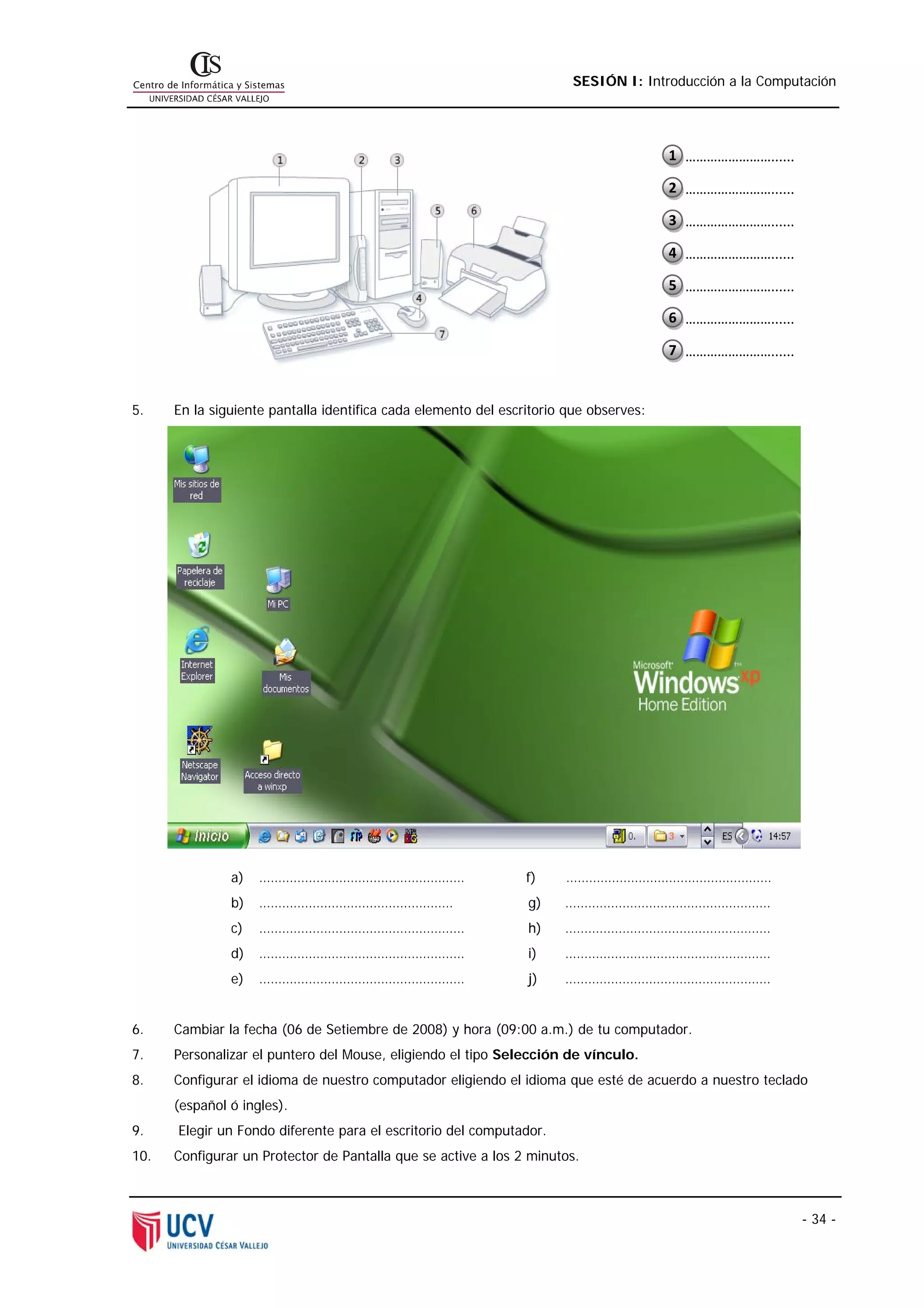 SESIÓN I: Introducción a la Computación




                                                                                       1  ……………………......

                                                                                       2  ……………………......

                                                                                       3  ……………………......

                                                                                       4  ……………………......

                                                                                       5  ……………………......

                                                                                       6  ……………………......

                                                                                       7  ……………………......


5.    En la siguiente pantalla identifica cada elemento del escritorio que observes:




               a)   ………………………………………………                          f)    ………………………………………………
               b)   ……………………………………………                           g)    ………………………………………………
               c)   ………………………………………………                          h)    ………………………………………………
               d)   ………………………………………………                          i)    ………………………………………………
               e)   ………………………………………………                          j)    ………………………………………………


6.    Cambiar la fecha (06 de Setiembre de 2008) y hora (09:00 a.m.) de tu computador.
7.    Personalizar el puntero del Mouse, eligiendo el tipo Selección de vínculo.
8.    Configurar el idioma de nuestro computador eligiendo el idioma que esté de acuerdo a nuestro teclado
      (español ó ingles).
9.    Elegir un Fondo diferente para el escritorio del computador.
10.   Configurar un Protector de Pantalla que se active a los 2 minutos.



                                                                                                           - 34 -
 