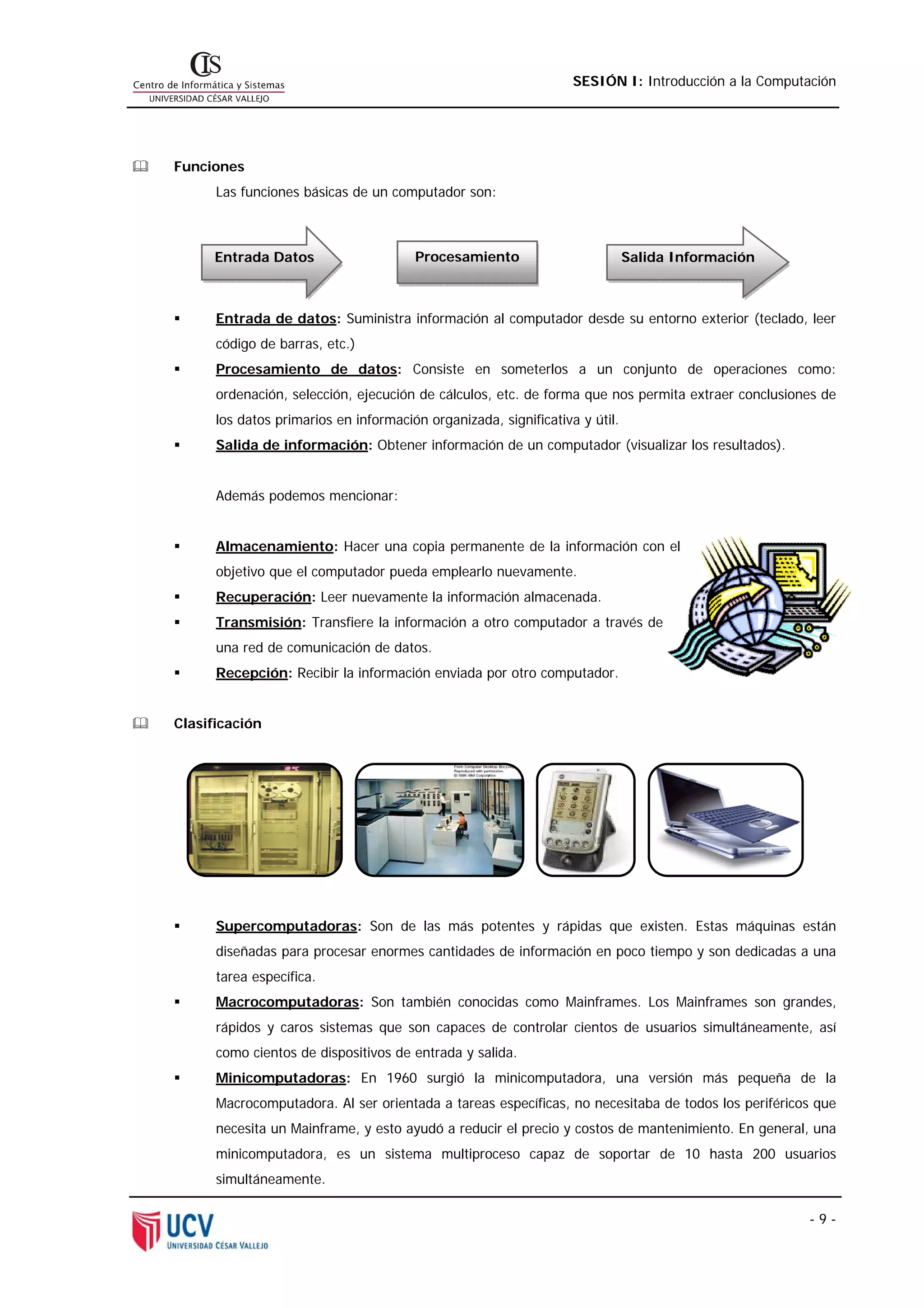 SESIÓN I: Introducción a la Computación




Funciones
      Las funciones básicas de un computador son:



      Entrada Datos                    Procesamiento                         Salida Información



      Entrada de datos: Suministra información al computador desde su entorno exterior (teclado, leer
      código de barras, etc.)
      Procesamiento de datos: Consiste en someterlos a un conjunto de operaciones como:
      ordenación, selección, ejecución de cálculos, etc. de forma que nos permita extraer conclusiones de
      los datos primarios en información organizada, significativa y útil.
      Salida de información: Obtener información de un computador (visualizar los resultados).


      Además podemos mencionar:


      Almacenamiento: Hacer una copia permanente de la información con el
      objetivo que el computador pueda emplearlo nuevamente.
      Recuperación: Leer nuevamente la información almacenada.
      Transmisión: Transfiere la información a otro computador a través de
      una red de comunicación de datos.
      Recepción: Recibir la información enviada por otro computador.


Clasificación




      Supercomputadoras: Son de las más potentes y rápidas que existen. Estas máquinas están
      diseñadas para procesar enormes cantidades de información en poco tiempo y son dedicadas a una
      tarea específica.
      Macrocomputadoras: Son también conocidas como Mainframes. Los Mainframes son grandes,
      rápidos y caros sistemas que son capaces de controlar cientos de usuarios simultáneamente, así
      como cientos de dispositivos de entrada y salida.
      Minicomputadoras: En 1960 surgió la minicomputadora, una versión más pequeña de la
      Macrocomputadora. Al ser orientada a tareas específicas, no necesitaba de todos los periféricos que
      necesita un Mainframe, y esto ayudó a reducir el precio y costos de mantenimiento. En general, una
      minicomputadora, es un sistema multiproceso capaz de soportar de 10 hasta 200 usuarios
      simultáneamente.

                                                                                                     -9-
 