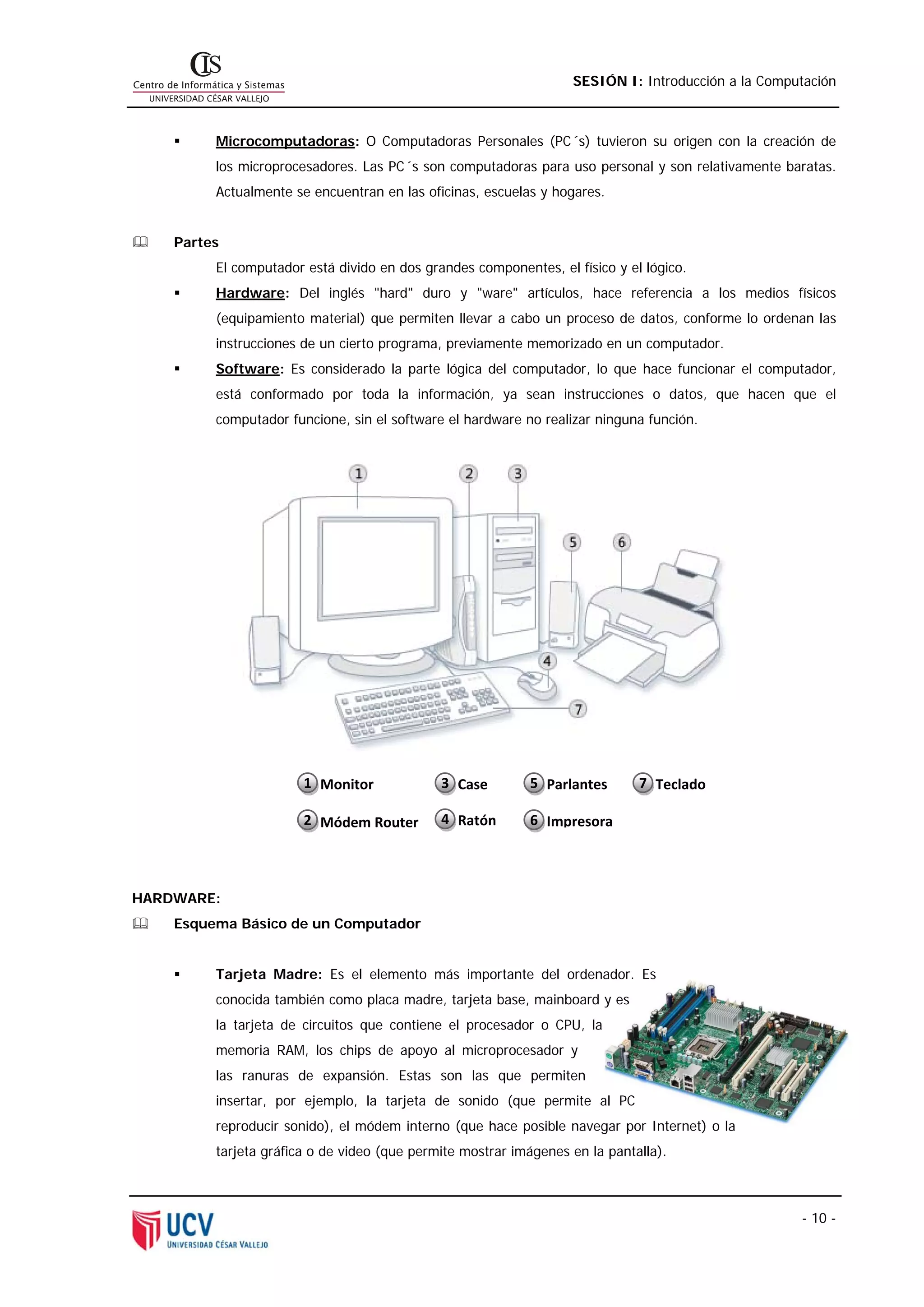 SESIÓN I: Introducción a la Computación



         Microcomputadoras: O Computadoras Personales (PC´s) tuvieron su origen con la creación de
         los microprocesadores. Las PC´s son computadoras para uso personal y son relativamente baratas.
         Actualmente se encuentran en las oficinas, escuelas y hogares.


    Partes
         El computador está divido en dos grandes componentes, el físico y el lógico.
         Hardware: Del inglés "hard" duro y "ware" artículos, hace referencia a los medios físicos
         (equipamiento material) que permiten llevar a cabo un proceso de datos, conforme lo ordenan las
         instrucciones de un cierto programa, previamente memorizado en un computador.
         Software: Es considerado la parte lógica del computador, lo que hace funcionar el computador,
         está conformado por toda la información, ya sean instrucciones o datos, que hacen que el
         computador funcione, sin el software el hardware no realizar ninguna función.




                       1  Monitor            3 Case        5 Parlantes       7 Teclado 

                       2  Módem Router       4 Ratón       6 Impresora




HARDWARE:
    Esquema Básico de un Computador


         Tarjeta Madre: Es el elemento más importante del ordenador. Es
         conocida también como placa madre, tarjeta base, mainboard y es
         la tarjeta de circuitos que contiene el procesador o CPU, la
         memoria RAM, los chips de apoyo al microprocesador y
         las ranuras de expansión. Estas son las que permiten
         insertar, por ejemplo, la tarjeta de sonido (que permite al PC
         reproducir sonido), el módem interno (que hace posible navegar por Internet) o la
         tarjeta gráfica o de video (que permite mostrar imágenes en la pantalla).



                                                                                                   - 10 -
 