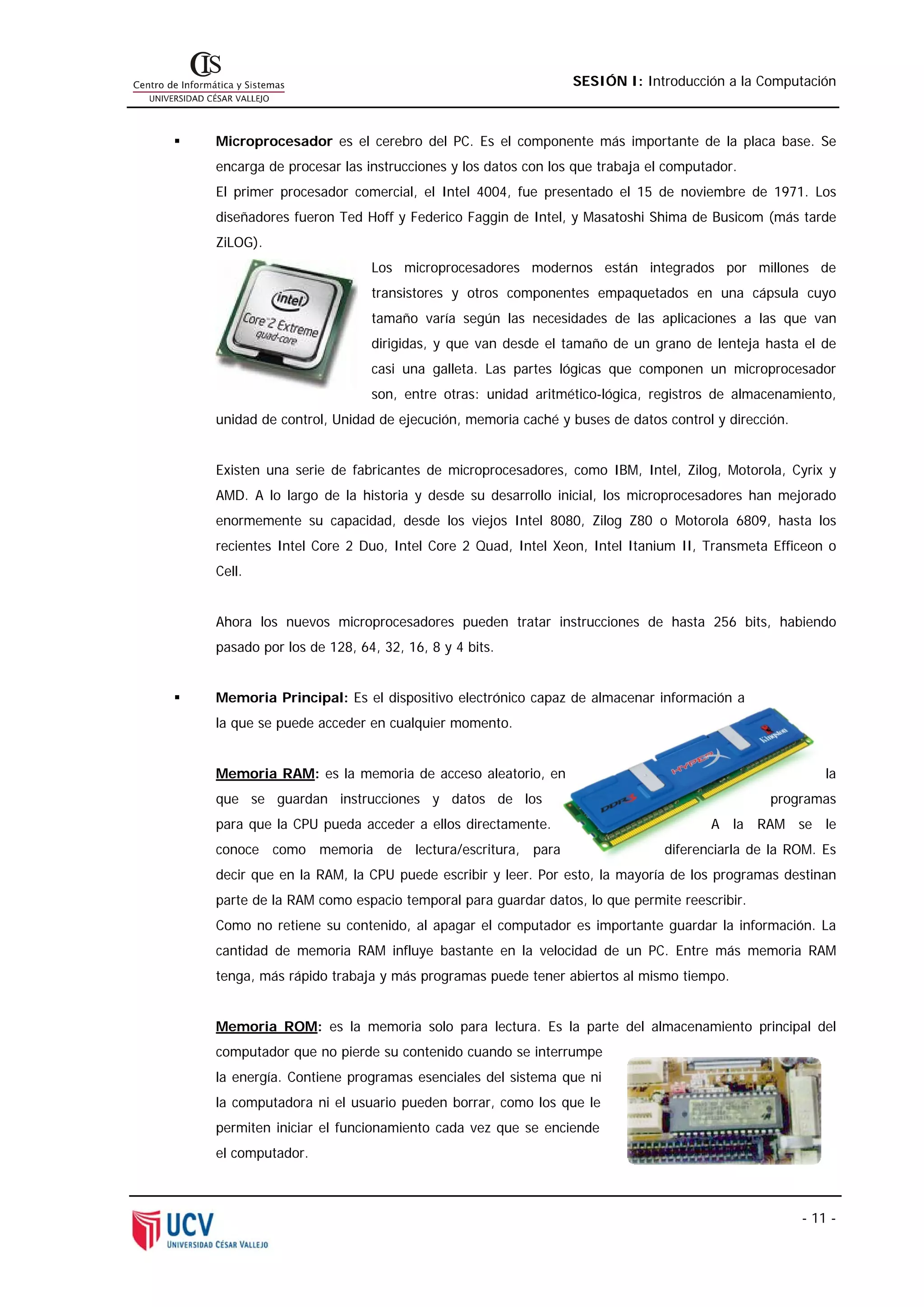 SESIÓN I: Introducción a la Computación



Microprocesador es el cerebro del PC. Es el componente más importante de la placa base. Se
encarga de procesar las instrucciones y los datos con los que trabaja el computador.
El primer procesador comercial, el Intel 4004, fue presentado el 15 de noviembre de 1971. Los
diseñadores fueron Ted Hoff y Federico Faggin de Intel, y Masatoshi Shima de Busicom (más tarde
ZiLOG).
                         Los microprocesadores modernos están integrados por millones de
                         transistores y otros componentes empaquetados en una cápsula cuyo
                         tamaño varía según las necesidades de las aplicaciones a las que van
                         dirigidas, y que van desde el tamaño de un grano de lenteja hasta el de
                         casi una galleta. Las partes lógicas que componen un microprocesador
                         son, entre otras: unidad aritmético-lógica, registros de almacenamiento,
unidad de control, Unidad de ejecución, memoria caché y buses de datos control y dirección.


Existen una serie de fabricantes de microprocesadores, como IBM, Intel, Zilog, Motorola, Cyrix y
AMD. A lo largo de la historia y desde su desarrollo inicial, los microprocesadores han mejorado
enormemente su capacidad, desde los viejos Intel 8080, Zilog Z80 o Motorola 6809, hasta los
recientes Intel Core 2 Duo, Intel Core 2 Quad, Intel Xeon, Intel Itanium II, Transmeta Efficeon o
Cell.


Ahora los nuevos microprocesadores pueden tratar instrucciones de hasta 256 bits, habiendo
pasado por los de 128, 64, 32, 16, 8 y 4 bits.


Memoria Principal: Es el dispositivo electrónico capaz de almacenar información a
la que se puede acceder en cualquier momento.


Memoria RAM: es la memoria de acceso aleatorio, en                                                la
que se guardan instrucciones y datos de los                                             programas
para que la CPU pueda acceder a ellos directamente.                            A la RAM se le
conoce como memoria de lectura/escritura, para                          diferenciarla de la ROM. Es
decir que en la RAM, la CPU puede escribir y leer. Por esto, la mayoría de los programas destinan
parte de la RAM como espacio temporal para guardar datos, lo que permite reescribir.
Como no retiene su contenido, al apagar el computador es importante guardar la información. La
cantidad de memoria RAM influye bastante en la velocidad de un PC. Entre más memoria RAM
tenga, más rápido trabaja y más programas puede tener abiertos al mismo tiempo.


Memoria ROM: es la memoria solo para lectura. Es la parte del almacenamiento principal del
computador que no pierde su contenido cuando se interrumpe
la energía. Contiene programas esenciales del sistema que ni
la computadora ni el usuario pueden borrar, como los que le
permiten iniciar el funcionamiento cada vez que se enciende
el computador.



                                                                                              - 11 -
 