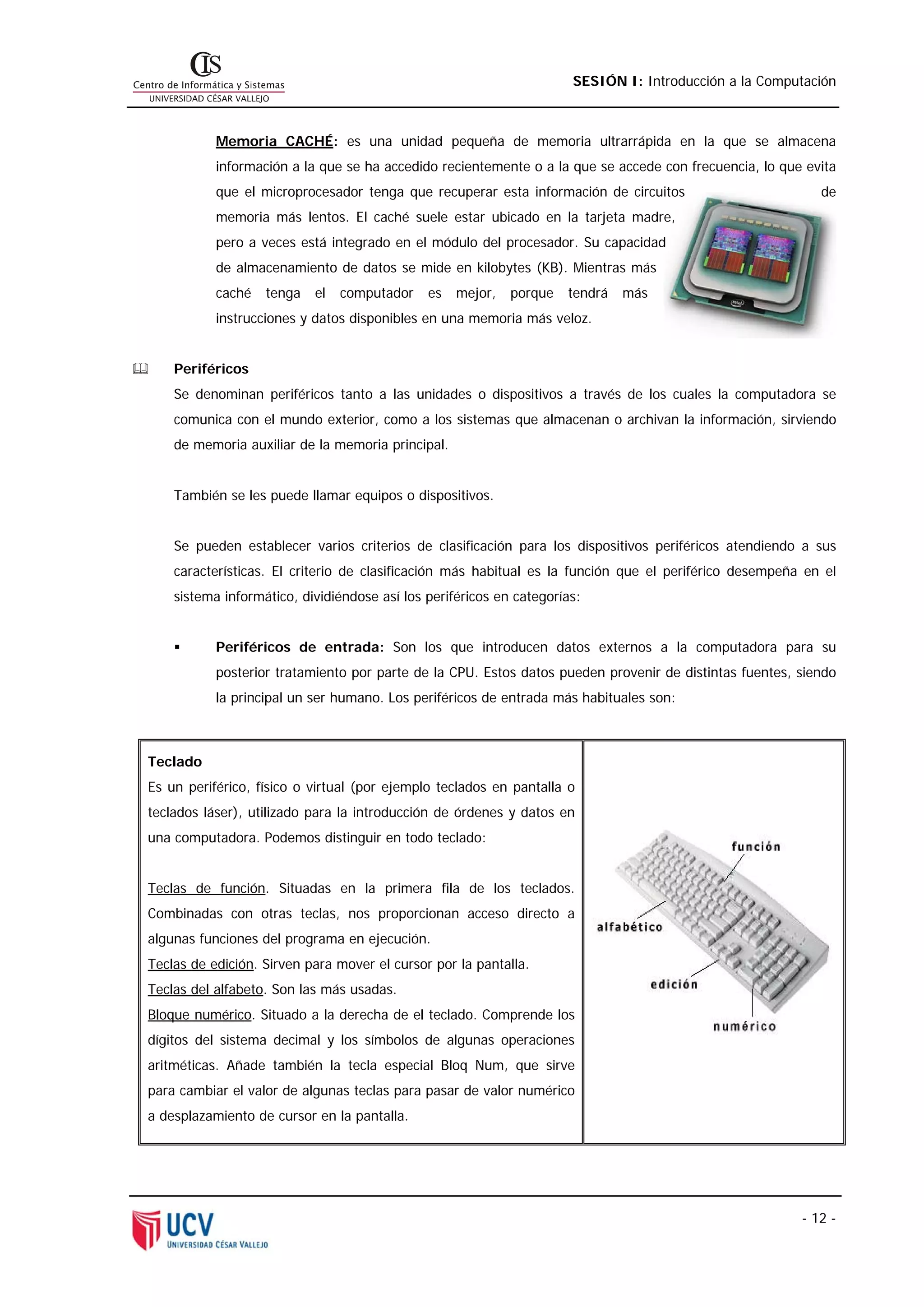 SESIÓN I: Introducción a la Computación



           Memoria CACHÉ: es una unidad pequeña de memoria ultrarrápida en la que se almacena
           información a la que se ha accedido recientemente o a la que se accede con frecuencia, lo que evita
           que el microprocesador tenga que recuperar esta información de circuitos                        de
           memoria más lentos. El caché suele estar ubicado en la tarjeta madre,
           pero a veces está integrado en el módulo del procesador. Su capacidad
           de almacenamiento de datos se mide en kilobytes (KB). Mientras más
           caché   tenga   el   computador    es   mejor,   porque   tendrá   más
           instrucciones y datos disponibles en una memoria más veloz.


    Periféricos
    Se denominan periféricos tanto a las unidades o dispositivos a través de los cuales la computadora se
    comunica con el mundo exterior, como a los sistemas que almacenan o archivan la información, sirviendo
    de memoria auxiliar de la memoria principal.


    También se les puede llamar equipos o dispositivos.


    Se pueden establecer varios criterios de clasificación para los dispositivos periféricos atendiendo a sus
    características. El criterio de clasificación más habitual es la función que el periférico desempeña en el
    sistema informático, dividiéndose así los periféricos en categorías:


           Periféricos de entrada: Son los que introducen datos externos a la computadora para su
           posterior tratamiento por parte de la CPU. Estos datos pueden provenir de distintas fuentes, siendo
           la principal un ser humano. Los periféricos de entrada más habituales son:



Teclado
Es un periférico, físico o virtual (por ejemplo teclados en pantalla o
teclados láser), utilizado para la introducción de órdenes y datos en
una computadora. Podemos distinguir en todo teclado:


Teclas de función. Situadas en la primera fila de los teclados.
Combinadas con otras teclas, nos proporcionan acceso directo a
algunas funciones del programa en ejecución.
Teclas de edición. Sirven para mover el cursor por la pantalla.
Teclas del alfabeto. Son las más usadas.
Bloque numérico. Situado a la derecha de el teclado. Comprende los
dígitos del sistema decimal y los símbolos de algunas operaciones
aritméticas. Añade también la tecla especial Bloq Num, que sirve
para cambiar el valor de algunas teclas para pasar de valor numérico
a desplazamiento de cursor en la pantalla.




                                                                                                        - 12 -
 