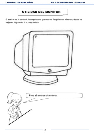 COMPUTACION PARA NIÑOS EDUCACION PRIMARIA – 1º GRADO
10
El monitor es la parte de la computadora que muestra las palabras, números y todas las
imágenes ingresadas a la computadora.
UTILIDAD DEL MONITOR
Pinta el monitor de colores.
 