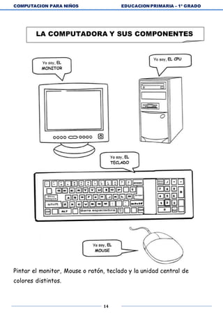 COMPUTACION PARA NIÑOS EDUCACION PRIMARIA – 1º GRADO
14
Pintar el monitor, Mouse o ratón, teclado y la unidad central de
colores distintos.
LA COMPUTADORA Y SUS COMPONENTES
 