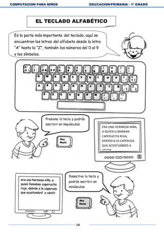 COMPUTACION PARA NIÑOS EDUCACION PRIMARIA – 1º GRADO
18
EL TECLADO ALFABÉTICO
Es la parte más importante del teclado, aquí se
encuentran las letras del alfabeto desde la letra
“A” hasta la “Z”, también los números del 0 al 9
y los símbolos.
Presiona la tecla y podrás
escribir en mayúsculas
ERA UNA HERMOSA NIÑA,
A QUIEN LLAMABAN
CAPERUCITA ROJA,
DEBIDO A LA CAPERUZA
QUE ACOSTUMBRÓ A
VESTIR
Desactiva la tecla y
podrás escribir en
minúsculas.
 
