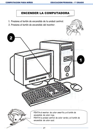 COMPUTACION PARA NIÑOS EDUCACION PRIMARIA – 1º GRADO
27
1. Presiona el botón de encendido de la unidad central.
2. Presiona el botón de encendido del monitor.
ENCENDER LA COMPUTADORA
2
1
PINTA el monitor de color amarillo y el botón de
encendido de color rojo.
PINTA la unidad central de color verde y el botón de
encendido de color azul.
 