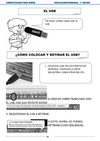 COMPUTACION PARA NIÑOS EDUCACION PRIMARIA – 1º GRADO
28
2LUEGO DE HABER TRABAJADO CON
EL USB, HAZ CLIC EN ESTE ICONO.
3. SELECCIONAS EL USB A RETIRAR.
1. Y LISTO, AHORA, SI, PUEDES
RETIRARLO CON SEGURIDAD.
EL USB
Ten mucho cuidado cuando uses un
USB
¿CÓMO COLOCAR Y RETIRAR EL USB?
1. COLOCA EL USB EN LOS PUERTOS DE
ENTRADA, TANTO EN LA PARTE
DELANTERA COMO ATRÁS DEL CPU.
 