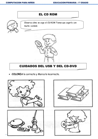 COMPUTACION PARA NIÑOS EDUCACION PRIMARIA – 1º GRADO
29
 COLOREA lo correcto y Marca lo incorrecto.
EL CD ROM
Observa cómo se coge el CD ROM Tienes que cogerlo con
mucho cuidado
CUIDADOS DEL USB Y DEL CD-DVD
 