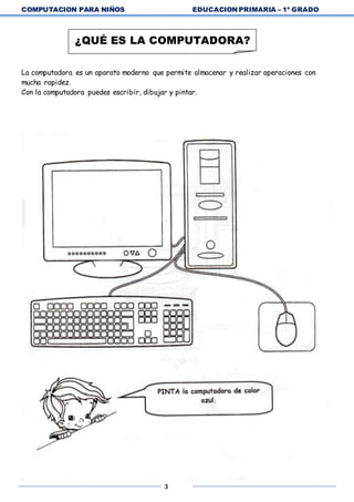 COMPUTACION PARA NIÑOS EDUCACION PRIMARIA – 1º GRADO
3
La computadora es un aparato moderno que permite almacenar y realizar operaciones con
mucha rapidez.
Con la computadora puedes escribir, dibujar y pintar.
¿QUÉ ES LA COMPUTADORA?
 