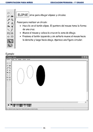 COMPUTACION PARA NIÑOS EDUCACION PRIMARIA – 1º GRADO
36
ELIPSE sirve para dibujar elipses y círculos.
Pasos para realizar un círculo:
 Haz clic en el botón elipse. El puntero del mouse toma la forma
de una cruz.
 Mueve el mouse y coloca la cruz en la zona de dibujo.
 Presiona el botón izquierdo y sin soltarlo mueve el mouse hacia
la derecha y luego hacia abajo. Aparece una figura circular.
Ejemplo:
 