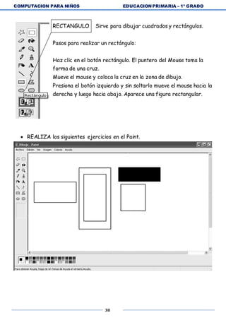 COMPUTACION PARA NIÑOS EDUCACION PRIMARIA – 1º GRADO
38
RECTANGULO Sirve para dibujar cuadrados y rectángulos.
Pasos para realizar un rectángulo:
Haz clic en el botón rectángulo. El puntero del Mouse toma la
forma de una cruz.
Mueve el mouse y coloca la cruz en la zona de dibujo.
Presiona el botón izquierdo y sin soltarlo mueve el mouse hacia la
derecha y luego hacia abajo. Aparece una figura rectangular.
 REALIZA los siguientes ejercicios en el Paint.
 