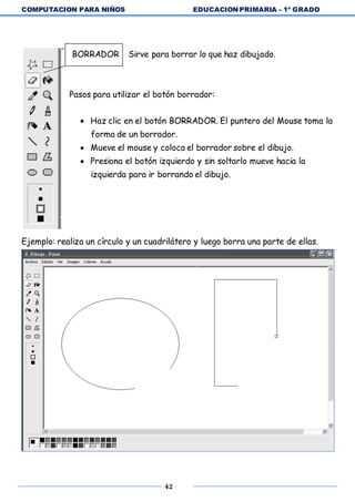 COMPUTACION PARA NIÑOS EDUCACION PRIMARIA – 1º GRADO
42
BORRADOR Sirve para borrar lo que haz dibujado.
Pasos para utilizar el botón borrador:
 Haz clic en el botón BORRADOR. El puntero del Mouse toma la
forma de un borrador.
 Mueve el mouse y coloca el borrador sobre el dibujo.
 Presiona el botón izquierdo y sin soltarlo mueve hacia la
izquierda para ir borrando el dibujo.
Ejemplo: realiza un círculo y un cuadrilátero y luego borra una parte de ellas.
 