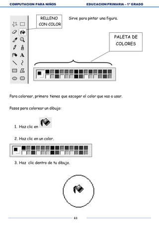 COMPUTACION PARA NIÑOS EDUCACION PRIMARIA – 1º GRADO
43
RELLENO Sirve para pintar una figura.
CON COLOR
Para colorear, primero tienes que escoger el color que vas a usar.
Pasos para colorear un dibujo:
1. Haz clic en
2. Haz clic en un color.
3. Haz clic dentro de tu dibujo.
PALETA DE
COLORES
 
