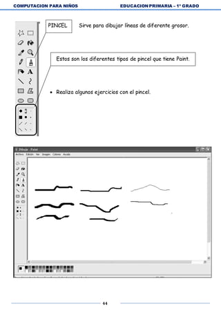 COMPUTACION PARA NIÑOS EDUCACION PRIMARIA – 1º GRADO
44
PINCEL Sirve para dibujar líneas de diferente grosor.
Estos son los diferentes tipos de pincel que tiene Paint.
 Realiza algunos ejercicios con el pincel.
 