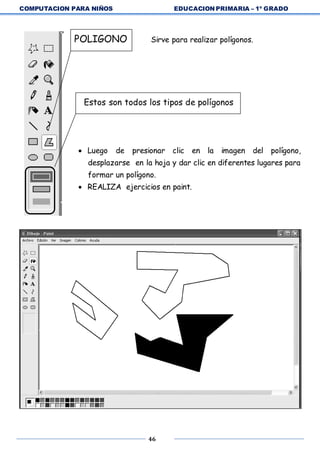 COMPUTACION PARA NIÑOS EDUCACION PRIMARIA – 1º GRADO
46
POLIGONO Sirve para realizar polígonos.
Estos son todos los tipos de polígonos
 Luego de presionar clic en la imagen del polígono,
desplazarse en la hoja y dar clic en diferentes lugares para
formar un polígono.
 REALIZA ejercicios en paint.
 