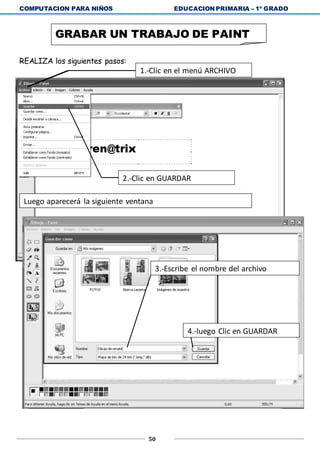 COMPUTACION PARA NIÑOS EDUCACION PRIMARIA – 1º GRADO
50
REALIZA los siguientes pasos:
GRABAR UN TRABAJO DE PAINT
1.-Clic en el menú ARCHIVO
2.-Clic en GUARDAR
Luego aparecerá la siguiente ventana
3.-Escribe el nombre del archivo
4.-luego Clic en GUARDAR
 