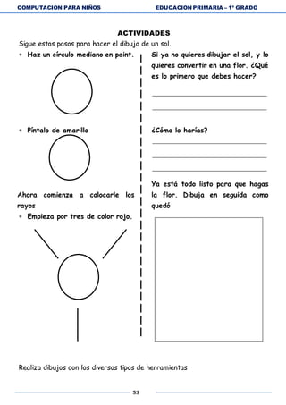 COMPUTACION PARA NIÑOS EDUCACION PRIMARIA – 1º GRADO
53
ACTIVIDADES
Sigue estos pasos para hacer el dibujo de un sol.
 Haz un círculo mediano en paint.
 Píntalo de amarillo
Ahora comienza a colocarle los
rayos
 Empieza por tres de color rojo.
Si ya no quieres dibujar el sol, y lo
quieres convertir en una flor. ¿Qué
es lo primero que debes hacer?
¿Cómo lo harías?
Ya está todo listo para que hagas
la flor. Dibuja en seguida como
quedó
Realiza dibujos con los diversos tipos de herramientas
 