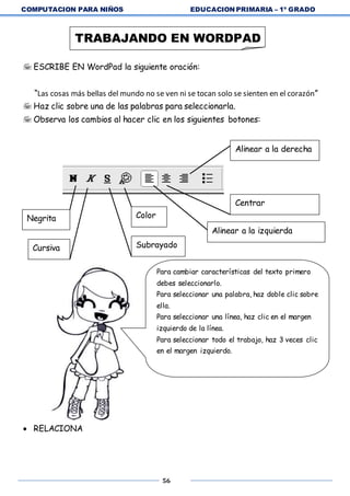 COMPUTACION PARA NIÑOS EDUCACION PRIMARIA – 1º GRADO
56
 ESCRIBE EN WordPad la siguiente oración:
“Las cosas más bellas del mundo no se ven ni se tocan solo se sienten en el corazón”
 Haz clic sobre una de las palabras para seleccionarla.
 Observa los cambios al hacer clic en los siguientes botones:
 RELACIONA
TRABAJANDO EN WORDPAD
Alinear a la derecha
Centrar
Alinear a la izquierda
Negrita
Cursiva
Color
Subrayado
Para cambiar características del texto primero
debes seleccionarlo.
Para seleccionar una palabra, haz doble clic sobre
ella.
Para seleccionar una línea, haz clic en el margen
izquierdo de la línea.
Para seleccionar todo el trabajo, haz 3 veces clic
en el margen izquierdo.
 