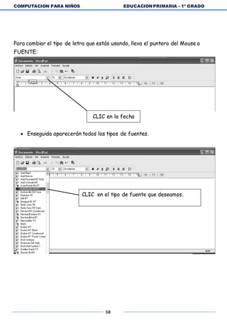 COMPUTACION PARA NIÑOS EDUCACION PRIMARIA – 1º GRADO
58
Para cambiar el tipo de letra que estás usando, lleva el puntero del Mouse a
FUENTE:
CLIC en la fecha
 Enseguida aparecerán todos los tipos de fuentes.
CLIC en el tipo de fuente que deseamos.
 