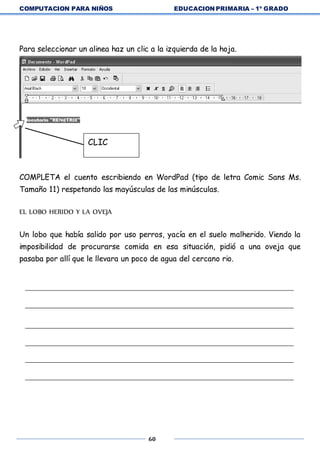 COMPUTACION PARA NIÑOS EDUCACION PRIMARIA – 1º GRADO
60
Para seleccionar un alinea haz un clic a la izquierda de la hoja.
COMPLETA el cuento escribiendo en WordPad (tipo de letra Comic Sans Ms.
Tamaño 11) respetando las mayúsculas de las minúsculas.
EL LOBO HERIDO Y LA OVEJA
Un lobo que había salido por uso perros, yacía en el suelo malherido. Viendo la
imposibilidad de procurarse comida en esa situación, pidió a una oveja que
pasaba por allí que le llevara un poco de agua del cercano rio.
CLIC
 