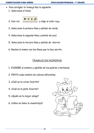 COMPUTACION PARA NIÑOS EDUCACION PRIMARIA – 1º GRADO
61
 Para arreglar tu trabajo haz lo siguiente:
1. Selecciona el titulo.
2. Haz clic y elige el color rojo.
3. Selecciona la primera línea y píntala de verde.
4. Selecciona la segunda línea y pintala de azul.
5. Selecciona la tercera línea y pintala de marron.
6. Realiza lo mismo con las líneas que tu haz escrito.
TRABAJO EN WORDPAD
1. ESCRIBE el nombre y apellido de tus padres y hermanos.
2. PINTA cada nombre de colores diferentes.
3. ¿Cuál es tu curso favorito?
4. ¿Cuál es tu plato favorito?
5. ¿Quién es tu mejor amigo?
6. ¿Cómo se llama tu maestra(o)?
 