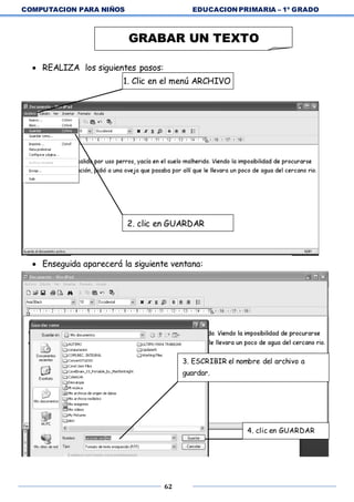 COMPUTACION PARA NIÑOS EDUCACION PRIMARIA – 1º GRADO
62
 REALIZA los siguientes pasos:
1. Clic en el menú ARCHIVO
 Enseguida aparecerá la siguiente ventana:
GRABAR UN TEXTO
2. clic en GUARDAR
3. ESCRIBIR el nombre del archivo a
guardar.
4. clic en GUARDAR
 