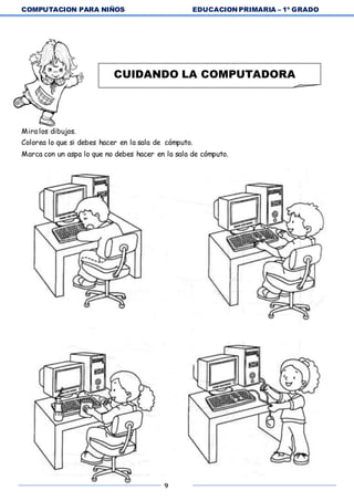COMPUTACION PARA NIÑOS EDUCACION PRIMARIA – 1º GRADO
9
Mira los dibujos.
Colorea lo que si debes hacer en la sala de cómputo.
Marca con un aspa lo que no debes hacer en la sala de cómputo.
CUIDANDO LA COMPUTADORA
 