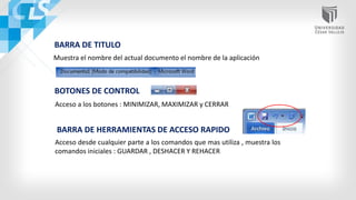 BARRA DE TITULO
Muestra el nombre del actual documento el nombre de la aplicación
BOTONES DE CONTROL
Acceso a los botones : MINIMIZAR, MAXIMIZAR y CERRAR
BARRA DE HERRAMIENTAS DE ACCESO RAPIDO
Acceso desde cualquier parte a los comandos que mas utiliza , muestra los
comandos iniciales : GUARDAR , DESHACER Y REHACER
 