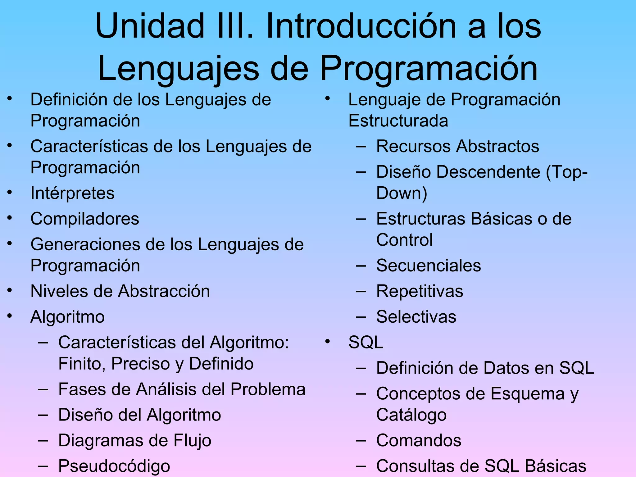 Unidad III. Introducción a los
           Lenguajes de Programación
•   Definición de los Lenguajes de      •   Lenguaje de Programación
    Programación                            Estructurada
•   Características de los Lenguajes de      – Recursos Abstractos
    Programación                             – Diseño Descendente (Top-
•   Intérpretes                                Down)
•   Compiladores                             – Estructuras Básicas o de
•   Generaciones de los Lenguajes de           Control
    Programación                             – Secuenciales
•   Niveles de Abstracción                   – Repetitivas
•   Algoritmo                                – Selectivas
     – Características del Algoritmo:   •   SQL
        Finito, Preciso y Definido           – Definición de Datos en SQL
     – Fases de Análisis del Problema        – Conceptos de Esquema y
     – Diseño del Algoritmo                    Catálogo
     – Diagramas de Flujo                    – Comandos
     – Pseudocódigo                          – Consultas de SQL Básicas
 