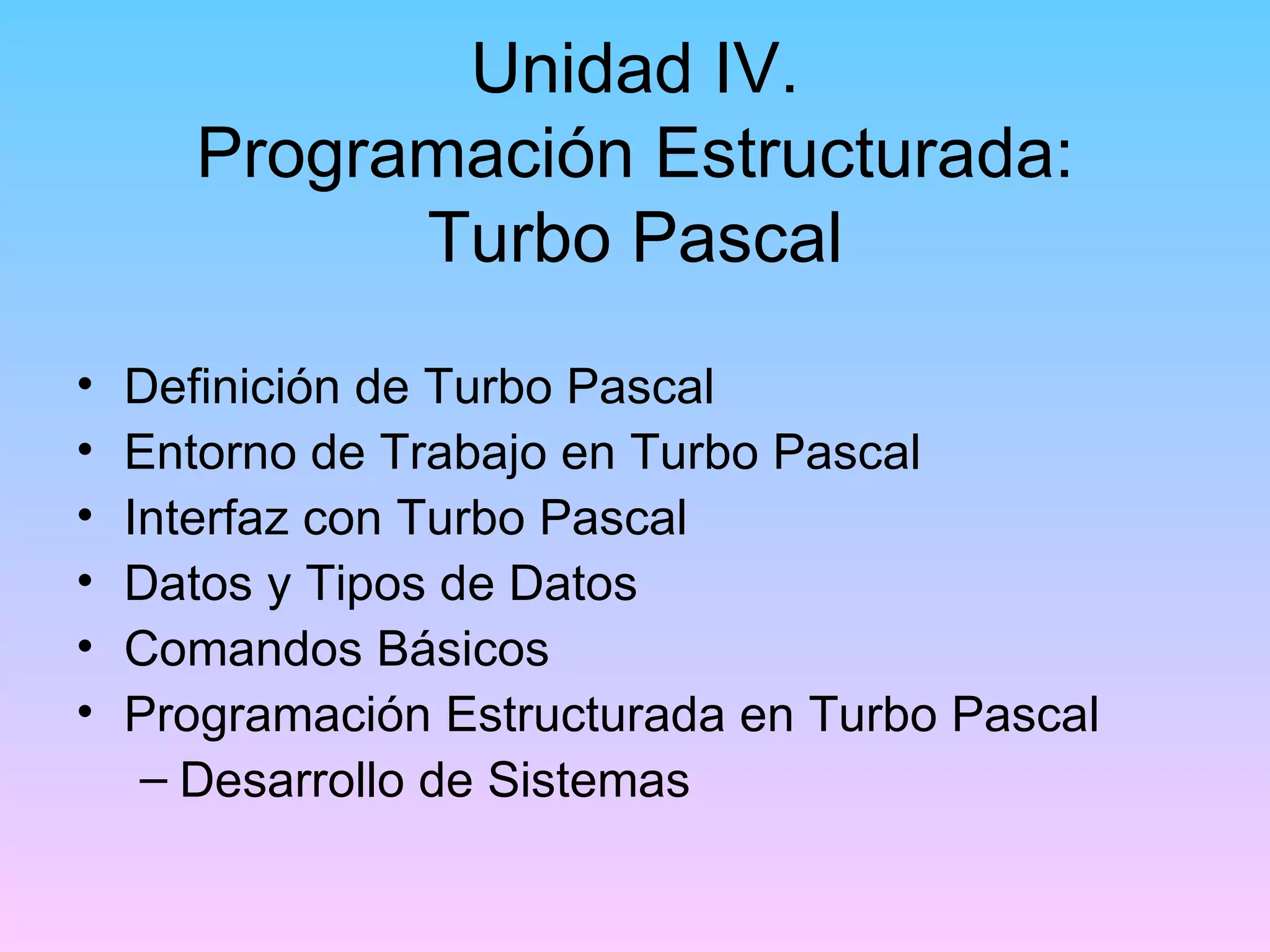 Unidad IV.
       Programación Estructurada:
             Turbo Pascal
•   Definición de Turbo Pascal
•   Entorno de Trabajo en Turbo Pascal
•   Interfaz con Turbo Pascal
•   Datos y Tipos de Datos
•   Comandos Básicos
•   Programación Estructurada en Turbo Pascal
     – Desarrollo de Sistemas
 
