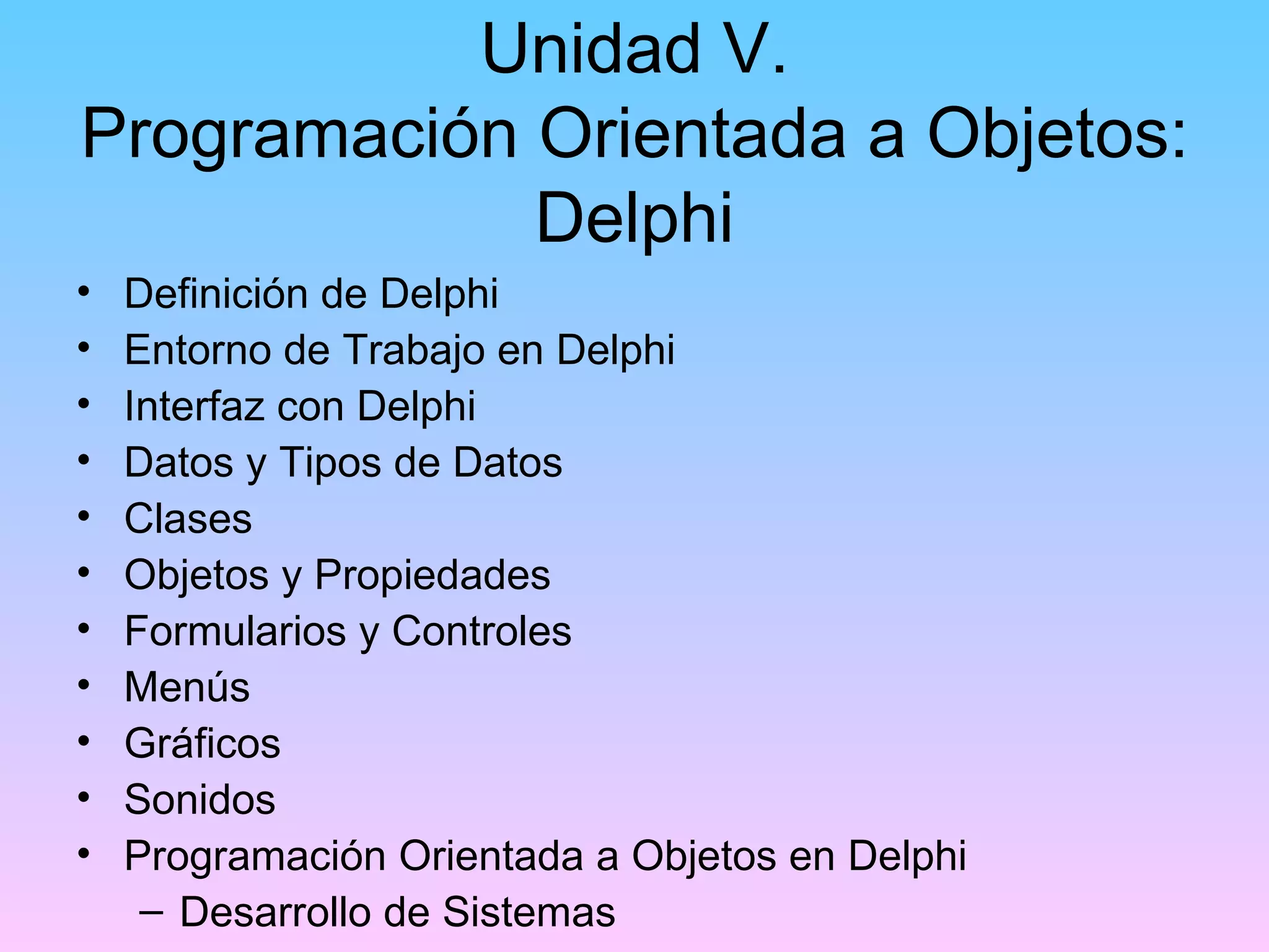 Unidad V.
Programación Orientada a Objetos:
             Delphi
•   Definición de Delphi
•   Entorno de Trabajo en Delphi
•   Interfaz con Delphi
•   Datos y Tipos de Datos
•   Clases
•   Objetos y Propiedades
•   Formularios y Controles
•   Menús
•   Gráficos
•   Sonidos
•   Programación Orientada a Objetos en Delphi
     – Desarrollo de Sistemas
 