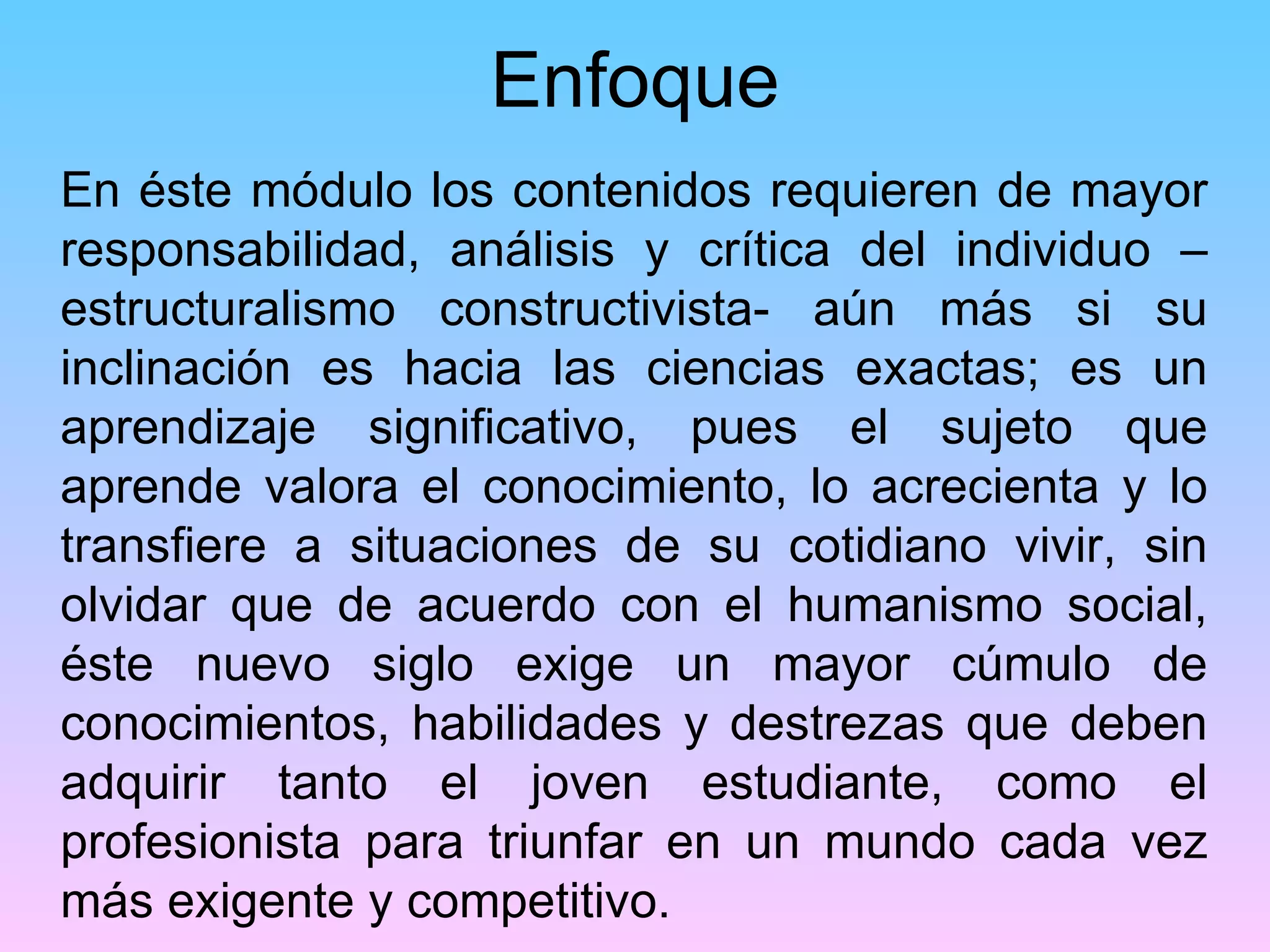 Enfoque
En éste módulo los contenidos requieren de mayor
responsabilidad, análisis y crítica del individuo –
estructuralismo constructivista- aún más si su
inclinación es hacia las ciencias exactas; es un
aprendizaje significativo, pues el sujeto que
aprende valora el conocimiento, lo acrecienta y lo
transfiere a situaciones de su cotidiano vivir, sin
olvidar que de acuerdo con el humanismo social,
éste nuevo siglo exige un mayor cúmulo de
conocimientos, habilidades y destrezas que deben
adquirir tanto el joven estudiante, como el
profesionista para triunfar en un mundo cada vez
más exigente y competitivo.
 